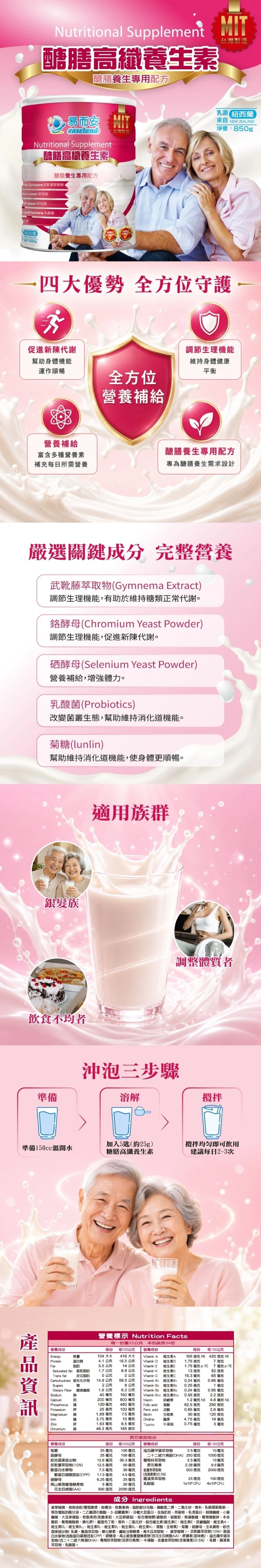 Nutritional Supplement醣高纖養生醣膳養生專用配方MIT而安MITeaselandNutritional Supplement醣膳高纖養生醣膳養生專用配方 Sylvestre武葉萃取物 yeast 酵 yeast 母  bacteria 乳酸菌【WT 紐西蘭來自 NEW ZEALAN淨重:850四大優勢 全方位守護促進新陳代謝幫助身機能運作順暢調節生理機能維持身體健康平衡全方位營養補給營養補給富含多種營養補充每日所需營養醣膳養生專用配方專為醣膳養生需求設計嚴選關鍵成分 完整營養武萃取物(Gymnema Extract調節生理機能有助於維持糖類正常代謝。酵母(Chromium Yeast Powder)調節生理機能,促進新陳代謝。酵母(Selenium Yeast Powder)營養補給,體力。乳酸菌(Probiotics)改變菌叢生態,幫助維持機能。(lunlin)幫助維持消化道機能,使身體更順暢。髮族適用族群飲不均準備調整體質者沖泡三步驟溶解加入5(約25)攪拌飲用準備150cc溫開水糖膳高纖養生建議每日2~3次營養標示 Nutrition Facts每一份量25公克 本包裝含3份每份 每100公克營養成份營養成份每份 每100公克Energy熱量104 大卡416大卡 AA105  4  REProtein質4.1公克 16.5 公克 DD1.75 微克7微克3.5 公克14公克 Vitamin E E1.75毫克 g7毫克gSaturatedTrans fatfat 1.7公克20公克6.8公克Vitamin K K13微克52微克反式0公克Vitamin C CCarbohydrate 碳水化合物Sugars14.9公克59.5公克Vitamin  2公克8公克Vitamin 2 維生素216.3 毫克0.24毫克0.25毫克65 毫克0.95毫克DietaryFiber食 1.6公克SodiumCalcium40毫克6.2公克 Vitamin  維生素 0.24毫克160毫克 Vitamin 12 維生素B121毫克0.95毫克0.55 微克200毫克800毫克Niacin體素2.2 微克1.2 毫克 NE4.8 毫克 NEPhosphorus磷120毫克480毫克 acid葉酸25 毫克100毫克 Plant. acid 泛酸0.65 毫克Magnesium1.88毫克7.5 毫克 Biotin生物素30微克62.5 微克 250 微克2.6 毫克120微克銀3.75 毫克15毫克  素4.75毫克19毫克1.63毫克6.5 毫克 Taurine 牛酸0.75毫克3毫克Chromium46.3 微克185 微克其它添加成分營養成份菊糖酵母綜合蔬果抽出物每份 每100公克 營養成份25毫克 100毫克 寇氏甲藻萃取物25 毫克 100毫克每份每100公克2.5毫克10毫克二十二碳六烯酸(DHA) 250微克 1000微克50毫克花青素7.5毫克 30毫克 萃取物1.13毫克 4.5毫克10毫克9.5毫克500微克25微克12.6毫克50.3毫克葡萄籽萃取物2.5毫克武萃取物(10%)12.5毫克2.38毫克蛋白水解物酪蛋白磷酸胜(CPP)(含)(0.5%)硒酵母6.25毫克25毫克羅漢果萃取物高山被孢發酵5毫克20毫克 乳酸菌1x10 CFU花生四烯酸(AA)500微克2000微克2000微克100微克4x10CFU成分 Ingredients麥芽植物油粉(漿棕櫚油鈉酸甘油酯二二氧化矽香料乳酸硬脂酸鈉,及雙酸甘油二乙醯酒石酸酯)分離大豆蛋白、全脂奶粉、燕麥粉、乳清蛋白、糊精、小麥、大豆卵磷脂、乾酪素鈣(乾酪素鈣、大豆卵磷脂)、綜合礦物質(磷酸鈣、碳酸鈣、焦磷酸、葡萄糖酸鋅、本多酸鈣、葡萄糖酸、碘化鉀)、雞蛋布丁粉、香料、二氧化矽、綜合維生素(維生素C、維生素E、菸鹼醯胺、維生素A、維生素D、維生素B、維生素B、維生素B、維生素B、維生素K、葉酸、生物素)、菊糖、酵母、玉米澱粉、綜合蔬果抽出物(乳糖、鳳梨萃取物、糖化酵素、酵素、青木瓜萃取物、麥芽糊精)、武靴藤萃取物(10%)、酪蛋白水解物(含酪蛋白磷酸胜肽CPP)、硒酵母、高山被孢黴發酵產物(含花生四烯酸AA)、蔗糖素(甜味劑)、寇氏藻萃取物(含二十二碳六烯酸DHA)、葡萄籽萃取物(含原花青素)、牛磺酸、金盞草萃取物(含)(05%)、乳糖、羅漢果萃取物、乳酸菌、