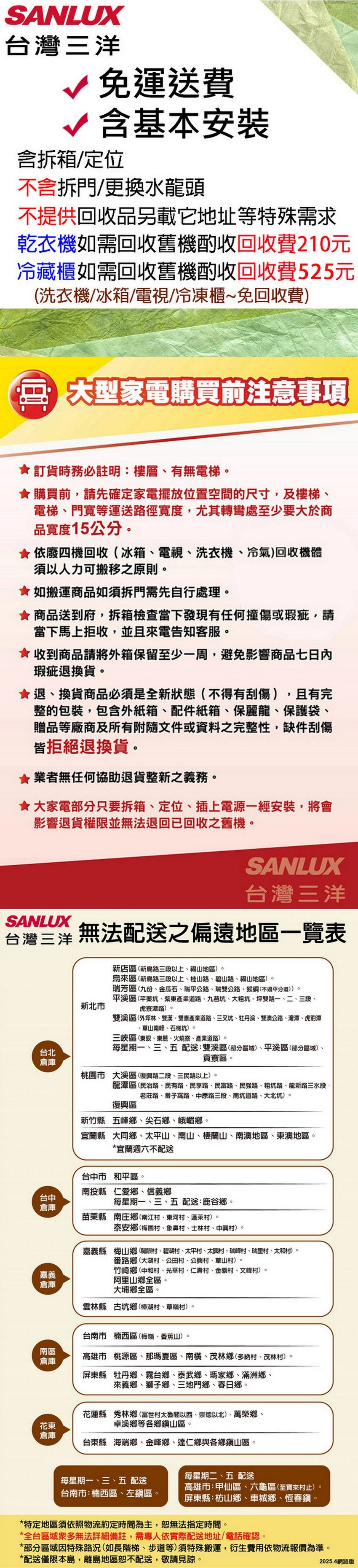 SANLUX台灣三洋 免運送費√含基本安裝含拆箱/定位不含拆門/更換水頭不提供回收品另載它地址等特殊需求乾衣機如需回收舊機酌收回收費210元冷藏櫃如需回收舊機酌收回收費525元洗衣機/冰箱/電視/冷凍櫃~免回收費大型家電購買前注意事項訂貨時務必註明:樓層有無電梯購買前,請先確定家電擺放位置空間的尺寸,及樓梯電梯、門寬等運送徑寬度,尤其轉彎處至少要大於商品寬度15公分 依廢四機回收(冰箱、電視、洗衣機、冷氣)回收機體須以人力可搬移之原則如搬運商品如須拆門需先自行處理。 商品送到府,拆箱檢查當下發現有任何撞傷或瑕疵,請當下馬上拒收,並且來電告知客服。收到商品請將外箱保留至少一周,避免影響商品七日內瑕疵退換貨。退、換貨商品必須是全狀態(不得有刮傷),且有完整的包裝,包含外紙箱、配件紙箱、保麗龍、保護袋、贈品等廠商及所有附隨文件或資料之完整性,缺件刮傷皆拒絕退換貨。業者無任何協助退貨整新之義務。★大家電部分只要拆箱、定位、插上電源一經安裝,將會影響退貨權限並無法退回已回收之舊機。SANLUX台灣三洋SANLUX台灣三洋 無法配送之偏遠地區一覽表台北倉庫台中倉庫嘉義倉庫新北市新店區(新路三段以上、福山地區)。來區(新烏路三段以上、桂山路、碧山路、福山地區)。瑞芳區(九份、金瓜石、瑞平公路、瑞公路、猴(不過平分道))。平溪區(芊蓁坑、紫東產業道路、坑、大粗坑、坪雙路一、二、三段、)。雙溪區(外坪林、雙溪、雙泰產業道路、三叉坑、牡丹溪、雙澳公路、灣潭、虎豹潭、山南峰、石梯坑)。三峽區(東眼、、火燒寮、產業道路)。每星期一、三、五配送:雙溪區(部分區域)、平溪區(部分區域)、貢寮區。桃園市 大溪區(復興路二段、三民路以上)。龍潭區民治路、民有路、民享路、民富路、民強路、粗坑路、龍新路三水段、老莊路、子路、中原路三段、南坑道路、大北坑)。復興區新竹縣五峰鄉、尖石鄉、峨嵋鄉。宜蘭縣大同鄉、太平山、南山、棲蘭山、南澳地區、東澳地區。*宜蘭週六不配送台中市和平區。南投縣仁愛鄉、信義鄉每星期一、三、五配送:鹿谷鄉。苗栗縣南庄鄉(南江村、東河村、蓬萊村)。泰安鄉(梅園村、村、士林村、中興村)。嘉義縣梅山鄉(龍眼村、碧湖村、太平村、太興村、瑞峰村、瑞里村、太和村)。番路鄉大湖村、公田村、公興村、草山村)。竹崎鄉中和村、光華村、仁壽村、金獅村、文峰村)。阿里山鄉全區。大埔鄉全區。雲林縣古坑鄉樟湖村、草嶺村)。台南市楠西區(梅嶺、香蕉山)。南區高雄市桃源區、那瑪夏區、南横、茂林鄉(多納村、茂林村)。倉庫屏東縣牡丹鄉、霧台鄉、泰武鄉、瑪家鄉、滿洲鄉、來義鄉、獅子鄉、三地門鄉、春日鄉。花蓮縣秀林鄉(富世村太魯閣以西、崇德以北)、萬榮鄉、卓溪鄉等各鄉山區。花東倉庫台東縣海端鄉、金峰鄉、達仁鄉與各鄉鎮山區。每星期二、五 配送每星期一、三、五 配送台南市:楠西區、左鎮區。高雄市:甲仙區、六龜區(至寶來村止)。屏東縣:枋山鄉、車城鄉、恆春鎮。*特定地區須依照物流約定時間為主,恕無法指定時間。*全台區域衆多無法詳細備註,需專人依實際配送地址/電話確認。*部分區域特殊路況(如長階梯、步道等)須特殊搬運,衍生費用依物流報價為準。*配送僅限本島,離島地區恕不配送,敬請見諒。2025.4網路版
