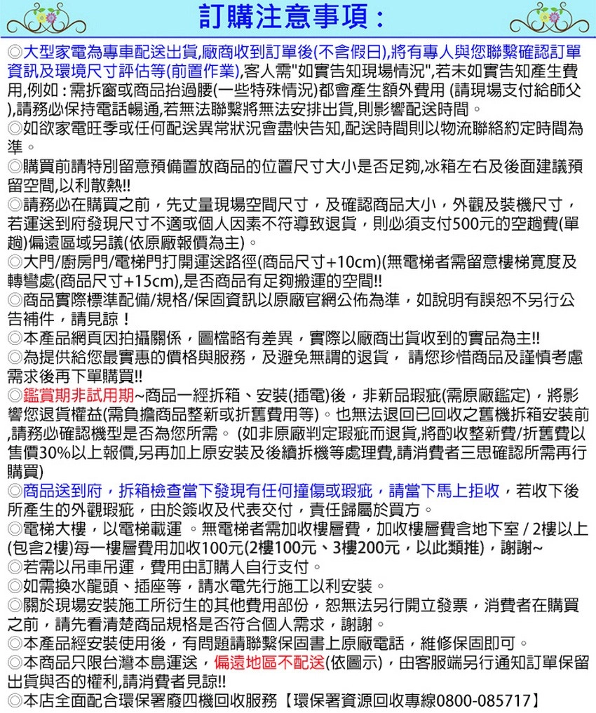訂購注意事項:大型家電為專車配送出貨,廠商收到訂單後不含假日,有專人與您聯繫確認訂單資訊及環境尺寸評估等(前置作業),客人需如實告知現場情況,若未如實告知產生費用,例如:需拆窗或商品抬過腰(一些特殊情況)都會產生額外費用(請現場支付給師父),請務必保持電話暢通,若無法聯繫將無法安排出貨,則影響配送時間。如欲家電旺季或任何配送異常狀況會盡快告知,配送時間則以物流聯絡約定時間為準。購買前請特別留意預備置放商品的位置尺寸大小是否足夠,冰箱左右及後面建議預留空間,以利散熱!!請務必在購買之前,先丈量現場空間尺寸,及確認商品大小,外觀及裝機尺寸,若運送到府發現尺寸不適或個人因素不符導致退貨,則必須支付500元的空趟費(單趟)偏遠區域另議(依原廠報價為主)。大門/廚房門/電梯門打開運送路徑(商品尺寸+10cm)(無電梯者需留意樓梯寬度及轉彎處(商品尺寸+15cm),是否商品有足夠搬運的空間!!商品實際標準配備/規格/保固資訊以原廠官網公佈為準,如說明有誤恕不另行公告補件,請見諒!◎本產品網頁因拍攝關係,圖檔略有差異,實際以廠商出貨收到的實品為主!!◎為提供給您最實惠的價格與服務,及避免無謂的退貨,請您珍惜商品及謹慎考慮需求後再下單購買!!◎鑑賞期非試用期商品一經拆箱、安裝(插電)後,非新品瑕疵(需原廠鑑定),將影響您退貨權益(需負擔商品整新或折舊費用等)。也無法退回已回收之舊機拆箱安裝前,請務必確認機型是否為您所需。(如非原廠判定瑕疵而退貨,將酌收整新費/折舊費以售價30%以上報價,另再加上原安裝及後續拆機等處理費,請消費者三思確認所需再行購買)◎商品送到府,拆箱檢查當下發現有任何撞傷或瑕疵,請當下馬上拒收,若收下後所產生的外觀瑕疵,由於簽收及代表交付,責任歸屬於買方。◎電梯大樓,以電梯載運。無電梯者需加收樓層費,加收樓層費含地下室/2樓以上(包含2樓)每一樓層費用加收100元(2樓100元、3樓200元,以此類推),謝謝◎若需以吊車吊運,費用由訂購人自行支付。◎如需換水龍頭、插座等,請水電先行施工以利安裝。◎關於現場安裝施工所衍生的其他費用部份,恕無法另行開立發票,消費者在購買之前,請先看清楚商品規格是否符合個人需求,謝謝。◎本產品經安裝使用後,有問題請聯繫保固書上原廠電話,維修保固即可◎本商品只限台灣本島運送,偏遠地區不配送(依圖示),由客服端另行通知訂單保留出貨與否的權利,請消費者見諒!!◎本店全面配合環保署廢四機回收服務【環保署資源回收專線0800-085717