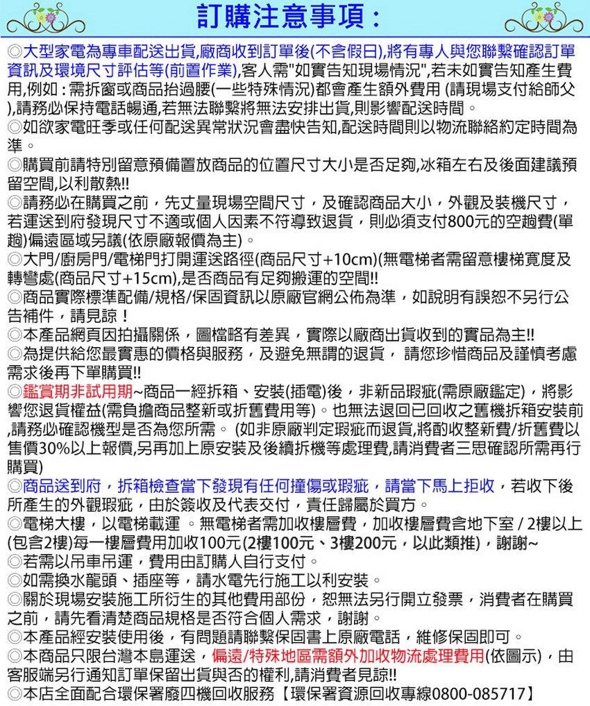 訂購注意事項:大型家電為專車配送出貨廠商收到訂單後(不假日,有專人與您聯繫確認訂單資訊及環境尺寸評估等(前置作業),客人需如實告知現場情況,若未如實告知產生費用,例如:需拆窗或商品抬過腰(一些特殊情況)都會產生額外費用(請現場支付給師父),請務必保持電話暢通,若無法聯繫將無法安排出貨,則影響配送時間如欲家電旺季或任何配送異常狀況會盡快告知,配送時間則以物流聯絡約定時間為準。購買前請特別留意預備置放商品的位置尺寸大小是否足夠,冰箱左右及後面建議預留空間,以利散熱!!請務必在購買之前,先丈量現場空間尺寸,及確認商品大小,外觀及裝機尺寸,若運送到府發現尺寸不適或個人因素不符導致退貨,則必須支付800元的空趟費(單趟)偏遠區域另議(依原廠報價為主)。大門/廚房門/電梯門打開運送路徑(商品尺寸+10cm)(無電梯者需留意樓梯寬度及轉彎處(商品尺寸+15cm),是否商品有足夠搬運的空間!!商品實際標準配備/規格/保固資訊以原廠官網公佈為準,如說明有誤恕不另行公告補件,請見諒!本產品網頁因拍攝關係,圖檔略有差異,實際以廠商出貨收到的實品為主!!為提供給您最實惠的價格與服務,及避免無謂的退貨,請您珍惜商品及謹慎考慮需求後再下單購買!!◎鑑賞期非試用期商品一經拆箱、安裝(插電)後,非新品瑕疵(需原廠鑑定),將影響您退貨權益(需負擔商品整新或折舊費用等)。也無法退回已回收之舊機拆箱安裝前,請務必確認機型是否為您所需。(如非原廠判定瑕疵而退貨,將酌收整新費/折舊費以售價30%以上報價,另再加上原安裝及後續拆機等處理費,請消費者三思確認所需再行購買)◎商品送到府,拆箱檢查當下發現有任何撞傷或瑕疵,請當下馬上拒收,若收下後所產生的外觀瑕疵,於簽收及代表交付,責任歸屬於買方。◎電梯大樓,以電梯載運。無電梯者需加收樓層費,加收樓層費含地下室/2樓以上(包含2樓)每一樓層費用加收100元(2樓100元、3樓200元,以此類推),謝謝◎若需以吊車吊運,費用由訂購人自行支付。◎如需換水龍頭、插座等,請水電先行施工以利安裝。◎關於現場安裝施工所衍生的其他費用部份,恕無法另行開立發票,消費者在購買之前,請先看清楚商品規格是否符合個人需求,謝謝。。◎本產品經安裝使用後,有問題請聯繫保固書上原廠電話,維修保固即可◎本商品只限台灣本島運送,偏遠/特殊地區需額外加收物流處理費用(依圖示),由客服端另行通知訂單保留出貨與否的權利,請消費者見諒!!!◎本店全面配合環保署廢四機回收服務【環保署資源回收專線0800-085717】