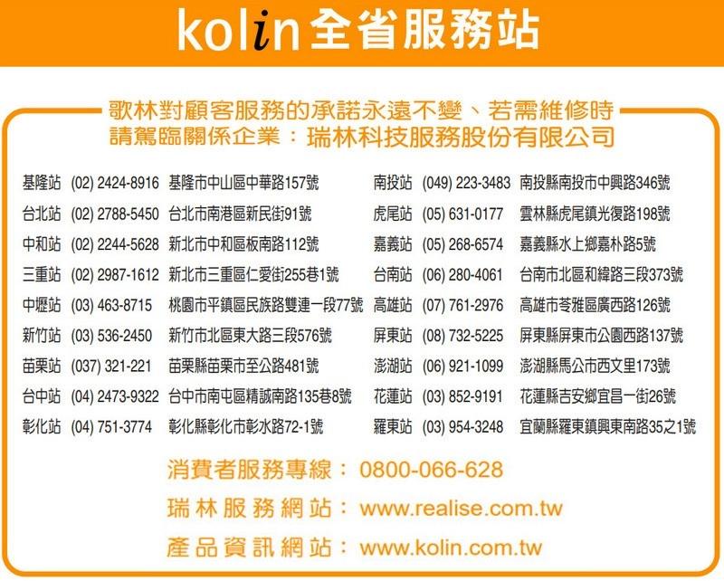 kolin 全省服務站歌林對顧客服務的承諾永遠不變、若需維修時,請駕臨關係企業:瑞林科技服務股份有限公司基隆站(02)2424-8916 基隆市中山區中華路157號台北站(02)2788-5450 台北市南港區新民街91號中和站(02)2244-5628 新北市中和區板南路112號三重站(02) 2987-1612 新北市三重區仁愛街255巷1號中壢站(03)463-8715 桃園市平鎮區民族路雙連一段77號新竹站(03)536-2450 新竹市北區東大路三段576號苗栗站(037)321-221 苗栗縣苗栗市至公路481號台中站 (04)2473-9322 台中市南屯區精誠南路135巷8號彰化站(04)751-3774 彰化縣彰化市彰水路72-1號南投站(049)223-3483 南投縣南投市中興路346號虎尾站 (05)631-0177 雲林縣虎尾鎮光復路198號嘉義站 (05)268-6574 嘉義縣水上鄉嘉朴路5號台南站 (06)280-4061 台南市北區和緯路三段373號高雄站(07)761-2976 高雄市苓雅區廣西路126號屏東站 (08)732-5225 屏東縣屏東市公園西路137號澎湖站(06)921-1099 澎湖縣馬公市西文里173號花蓮站 (03)852-9191 花蓮縣吉安鄉宜昌一街26號羅東站(03)954-3248 宜蘭縣羅東鎮興東南路35之1號消費者服務專線:0800-066-628瑞林服務網站:www.realise.com.tw產品資訊網站:www.kolin.com.tw