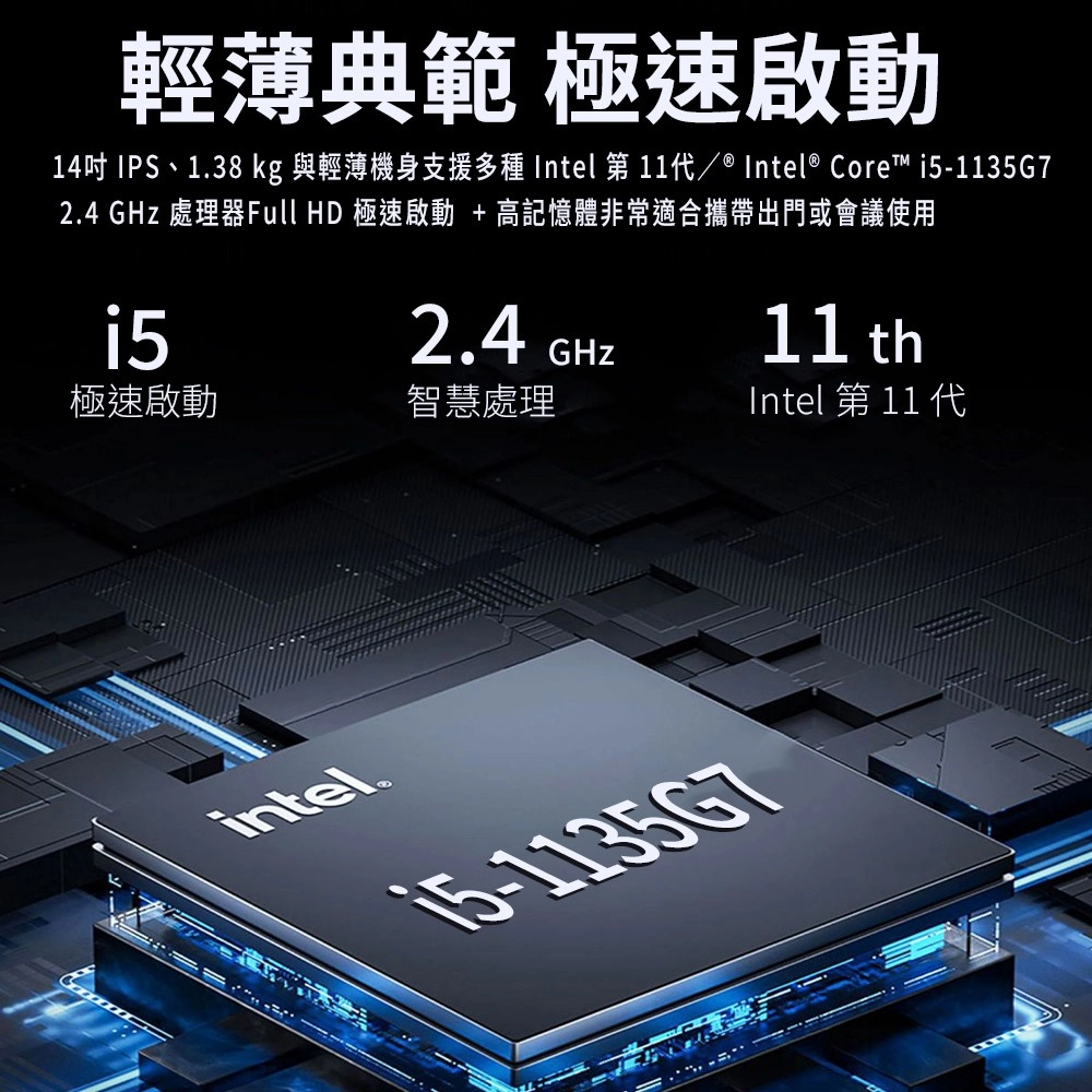 輕薄典範 極速啟動14吋 IPS、1.38 kg 與輕薄機身支援多種 Intel 第/ ® Intel® Core -1135G72.4  處理器Full HD 極速啟動 + 高記憶體非常適合攜帶出門或會議使用i52.4GHz11 th極速啟動智慧處理Intel 第 11 代intel®