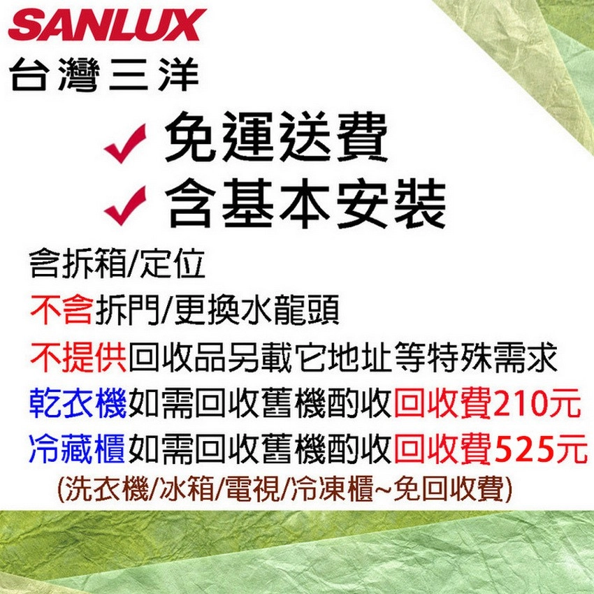 SANLUX台灣三洋免運送費√含基本安裝含拆箱/定位不含拆門/更換水龍頭不提供回收品另載它地址等特殊需求乾衣機如需回收舊機酌收回收費210元冷藏櫃如需回收舊機酌收回收費525元(洗衣機/冰箱/電視/冷凍櫃~免回收費)