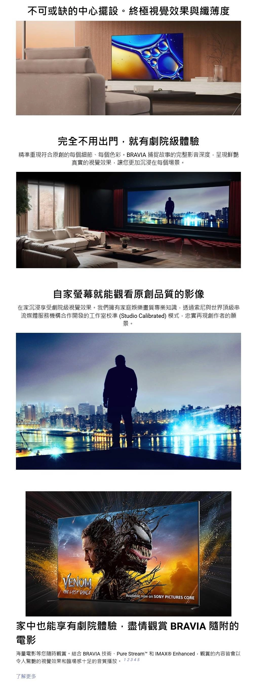不可或缺的中心擺設。終極視覺效果與纖薄度完全不用出門,就有劇院級體驗精準重現符合原創的每個細節、每個色彩。BRAVIA 捕捉故事的完整影音深度,呈現鮮艷真實的視覺效果,讓您更加沉浸在每個場景。自家螢幕就能觀看原創品質的影像在家沉浸享受劇院級視覺效果。我們擁有家庭娛樂畫質專業知識,透過索尼與世界頂級串流媒體服務機構合作開發的工作室校準 (Studio Calibrated) 模式,忠實再現創作者的願景。VENOM LAST DANCEAvailable now on SONY PICTURES CORE家中也能享有劇院體驗,盡情觀賞 BRAVIA 隨附的電影海量電影等您隨時觀賞。結合 BRAVIA 技術、Pure Stream™和IMAX® Enhanced,觀賞的內容皆會以令人驚艷的視覺效果和臨場感十足的音質播放。12345了解更多