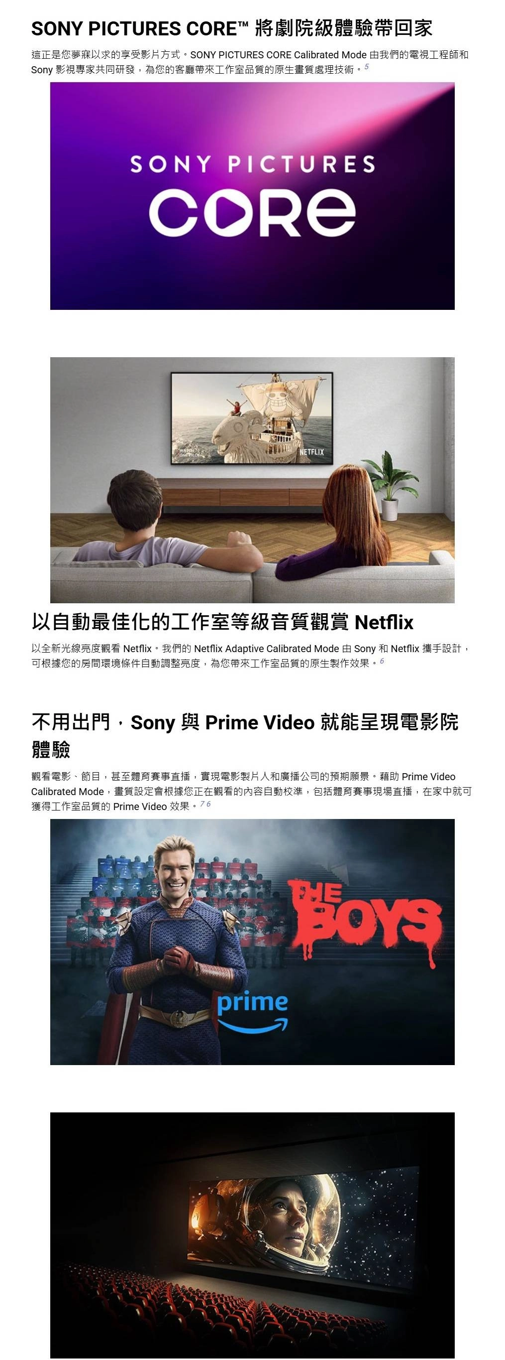 SONY PICTURES ™ 將劇院級體驗帶回家這正是您夢寐以求的享受影片方式。SONY PICTURES CORE Calibrated Mode 由我們的電視工程師和Sony 影視專家共同研發,為您的客廳帶來工作室品質的原生畫質處理技術。5SONY PICTURESCORENETFLIX以自動最佳化的工作室等級音質觀賞 Netflix以全新光線亮度觀看 Netflix。我們的 Netflix Adaptive Calibrated Mode 由 Sony 和 Netflix 攜手設計,可根據您的房間環境條件自動調整亮度,為您帶來工作室品質的原生製作效果。6不用出門,Sony 與 Prime Video 就能呈現電影院體驗觀看電影、節目,甚至體育賽事直播,實現電影製片人和廣播公司的預期願景。藉助 Prime VideoCalibrated Mode,畫質設定會根據您正在觀看的內容自動校準,包括體育賽事現場直播,在家中就可獲得工作室品質的 Prime Video 效果。76prime