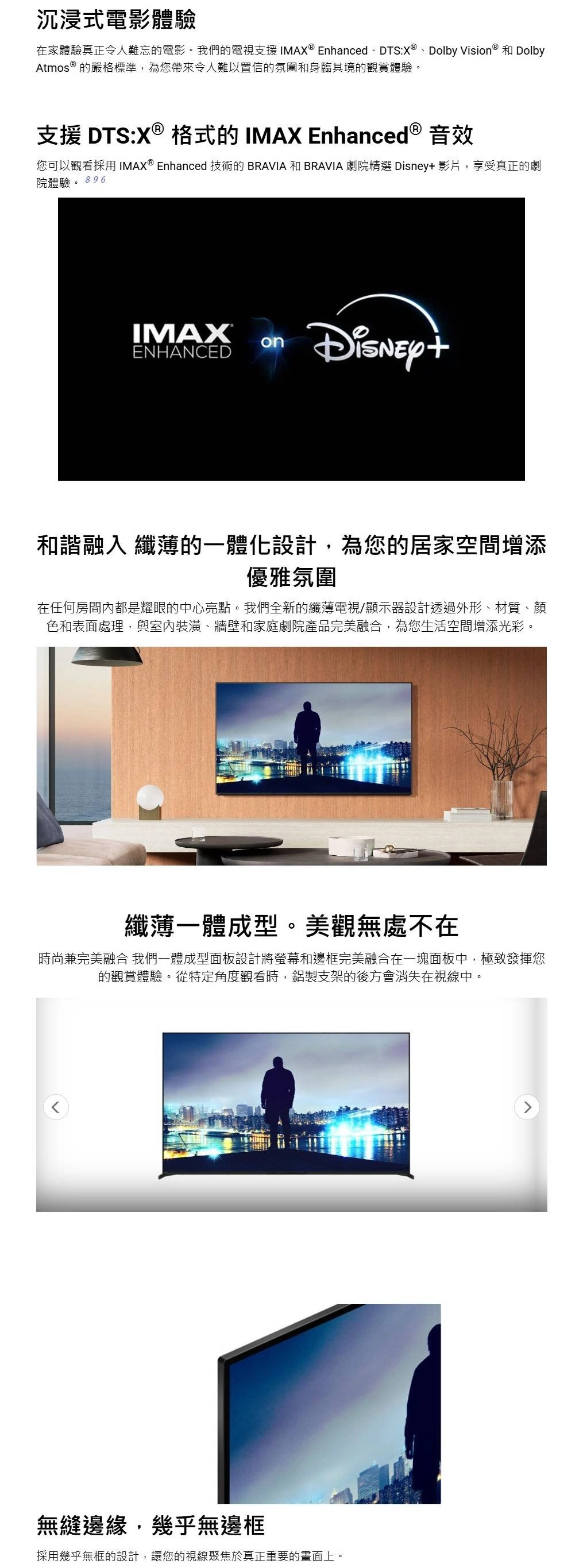 沉浸式電影體驗在家體驗真正令人難忘的電影。我們的電視支援 IMAX  EnhancedDTS:X ®、Dolby Vision ® 和 DolbyAtmos ® 的嚴格標準,為您帶來令人難以置信的氛圍和身臨其境的觀賞體驗。支援 DTS:X ® 格式的 IMAX Enhanced ® 音效您可以觀看採用  Enhanced 技術的 BRAVIA 和 BRAVIA 劇院精選  影片,享受真正的劇院體驗。 896IMAX®onENHANCEDDisney+和諧融入 纖薄的一體化設計,為您的居家空間增添優雅氛圍在任何房間內都是耀眼的中心亮點。我們全新的纖薄電視/顯示器設計透過外形、材質、顏色和表面處理,與室內裝潢、牆壁和家庭劇院產品完美融合,為您生活空間增添光彩。纖薄一體成型。美觀無處不在時尚兼完美融合 我們一體成型面板設計將螢幕和邊框完美融合在一塊面板中,極致發揮您的觀賞體驗。從特定角度觀看時,鋁製支架的後方會消失在視線中。無縫邊緣,幾乎無邊框採用幾乎無框的設計,讓您的視線聚焦於真正重要的畫面上。