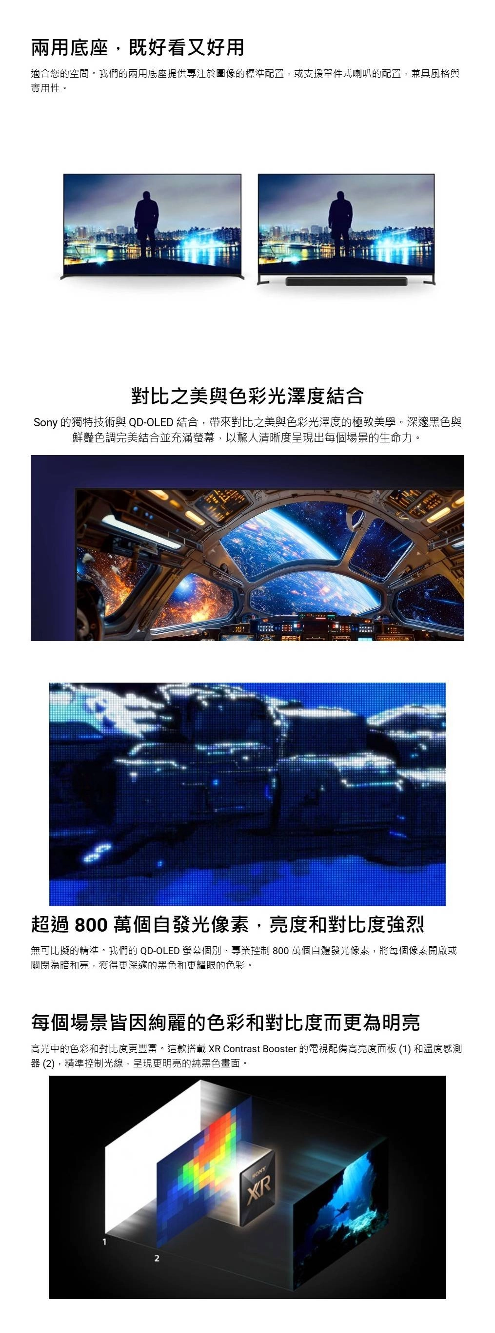 兩用底座,既好看又好用適合您的空間。我們的兩用底座提供專注於圖像的標準配置,或支援單件式喇叭的配置,兼具風格與實用性。對比之美與色彩光澤度結合Sony 的獨特技術與 QD-OLED 結合,帶來對比之美與色彩光澤度的極致美學。深邃黑色與鮮豔色調完美結合並充滿螢幕,以驚人清晰度呈現出每個場景的生命力。超過 800 萬個自發光像素,亮度和對比度強烈無可比擬的精準。我們的 QD-OLED 螢幕個別、專業控制 800 萬個自體發光像素,將每個像素開啟或關閉為暗和亮,獲得更深邃的黑色和更耀眼的色彩。每個場景皆因絢麗的色彩和對比度而更為明亮高光中的色彩和對比度更豐富。這款搭載  Contrast Booster 的電視配備高亮度面板 (1) 和溫度感測器 (2),精準控制光線,呈現更明亮的純黑色畫面。2XR