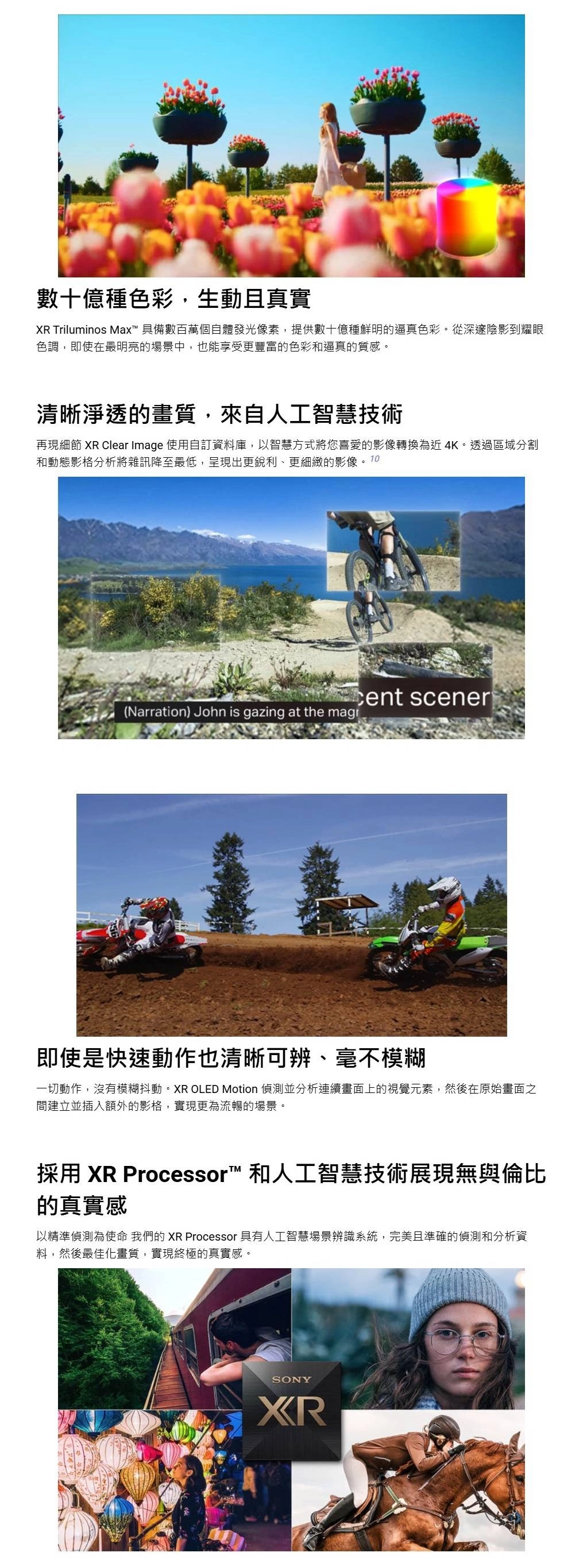 數十億種色彩,生動且真實XR Triluminos Max 具備數百萬個自體發光像素,提供數十億種鮮明的逼真色彩。從深邃陰影到耀眼色調,即使在最明亮的場景中,也能享受更豐富的色彩和逼真的質感。清晰淨透的畫質,來自人工智慧技術再現細節 XR Clear Image 使用自訂資料庫,以智慧方式將您喜愛的影像轉換為近 4K。透過區域分割和動態影格分析將雜訊降至最低,呈現出更銳利、更細緻的影像。10 scener(Narration) John is gazing at the 即使是快速動作也清晰可辨、毫不模糊一切動作,沒有模糊抖動。XR OLED Motion 偵測並分析連續畫面上的視覺元素,然後在原始畫面之間建立並插入額外的影格,實現更為流暢的場景。採用 XR Processor™ 和人工智慧技術展現無與倫比的真實感以精準偵測為使命 我們的 XR Processor 具有人工智慧場景辨識系統,完美且準確的偵測和分析資料,然後最佳化畫質,實現終極的真實感。SONYXR