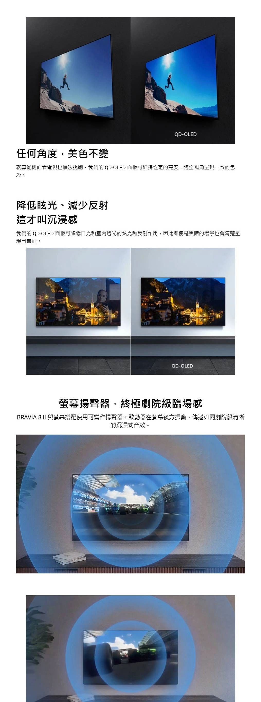 QD-OLED任何角度,美色不變就算從側面看電視也無法挑剔。我們的 QD-OLED 面板可維持恆定的亮度,跨全視角呈現一致的色彩。降低眩光、減少反射這才叫沉浸感我們的 QD-OLED 面板可降低日光和室內燈光的炫光和反射作用,因此即使是黑暗的場景也會清楚呈現出畫面。QD-OLED螢幕揚聲器,終極劇院級臨場感BRAVIA 8 II 與螢幕搭配使用可當作揚聲器。致動器在螢幕後方振動,傳遞如同劇院般清晰的沉浸式音效。