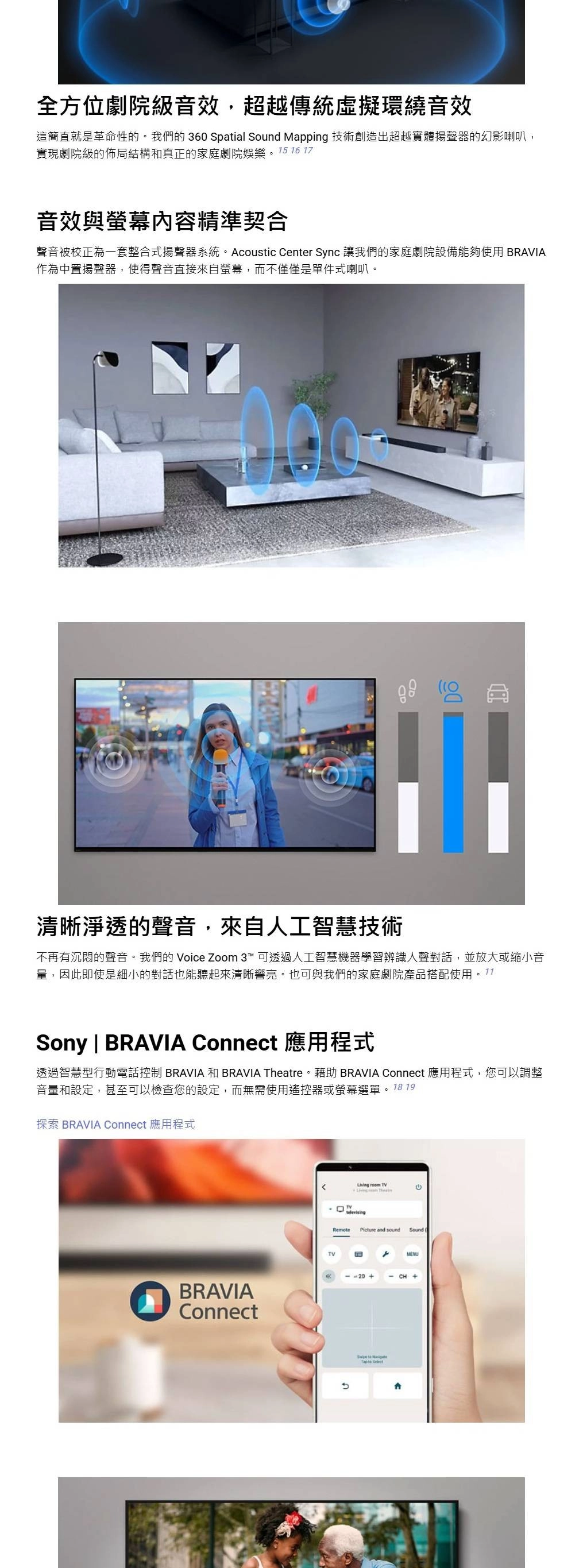 全方位劇院級音效,超越傳統虛擬環繞音效這簡直就是革命性的我們的360 Spatial Sound Mapping 技術創造出超越實體揚聲器的幻影喇叭,實現劇院級的佈局結構和真正的家庭劇院娛樂。  16 17音效與螢幕內容精準契合聲音被校正為一套整合式揚聲器系統。Acoustic Center Sync 讓我們的家庭劇院設備能夠使用 BRAVIA作為中置揚聲器,使得聲音直接來自螢幕,而不僅僅是單件式喇叭。清晰淨透的聲音,來自人工智慧技術不再有沉悶的聲音。我們的 Voice Zoom 3™ 可透過人工智慧機器學習辨識人聲對話,並放大或縮小音量,因此即使是細小的對話也能聽起來清晰響亮。也可與我們的家庭劇院產品搭配使用Sony | BRAVIA Connect 應用程式透過智慧型行動電話控制 BRAVIA 和 BRAVIA Theatre。藉助 BRAVIA Connect 應用程式,您可以調整音量和設定,甚至可以檢查您的設定,而無需使用遙控器或螢幕選單。 18 19探索 BRAVIA Connect 應用程式BRAVIAConnectLiving room TV。TVRemotePicture and soundSound CH   MENU
