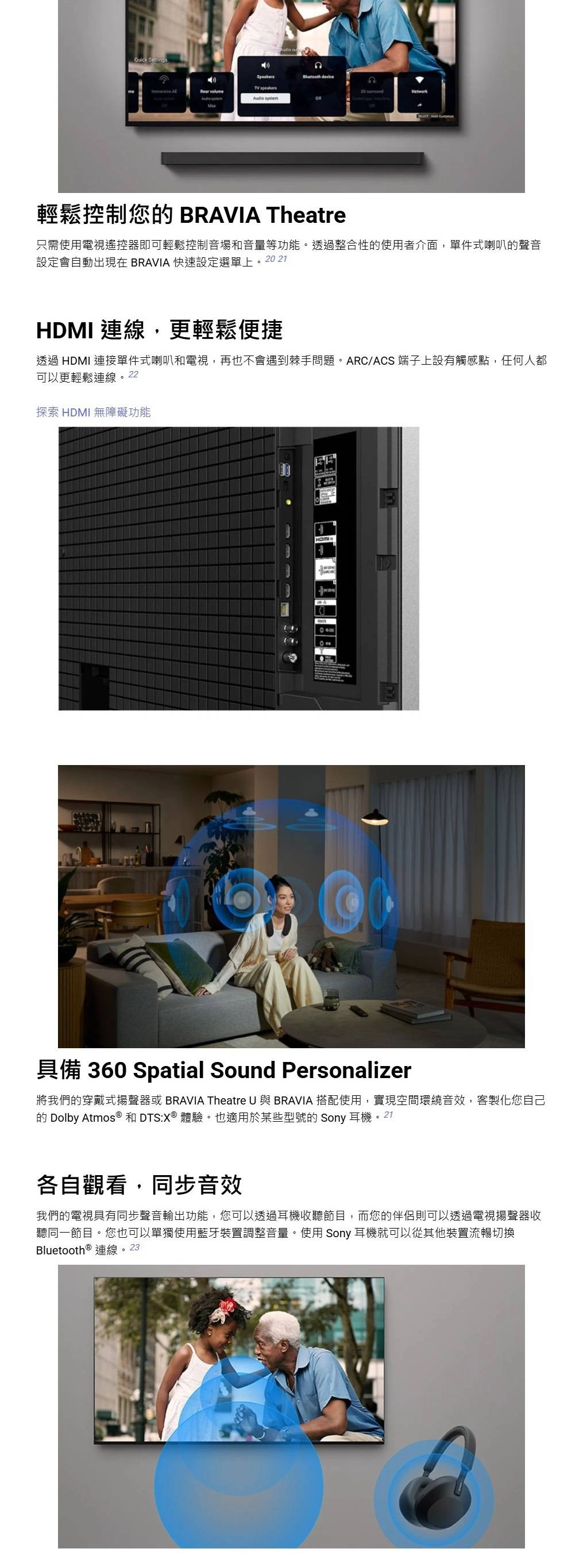 SettingsSpeakers device     Network輕鬆控制您 BRAVIA Theatre只需使用電視遙控器即可輕鬆控制音場和音量等功能。透過整合性的使用者介面,單件式喇叭的聲音設定會自動出現在BRAVIA 快速設定選單上。2021HDMI 連線,更輕鬆便捷透過 HDMI 連接單件式喇叭和電視,再也不會遇到棘手問題。ARC/ACS 端子上設有觸感點,任何人都可以更輕鬆連線。22探索 HDMI 無障礙功能具備 360 Spatial Sound Personalizer將我們的穿戴式揚聲器或 BRAVIA Theatre U 與 BRAVIA 搭配使用,實現空間環繞音效,客製化您自己的 Dolby Atmos ® 和 DTS:X® 體驗。也適用於某些型號的 Sony 耳機。21各自觀看,同步音效我們的電視具有同步聲音輸出功能,您可以透過耳機收聽節目,而您的伴侶則可以透過電視揚聲器收聽同一節目。您也可以單獨使用藍牙裝置調整音量。使用 Sony 耳機就可以從其他裝置流暢切換Bluetooth ® 連線。23