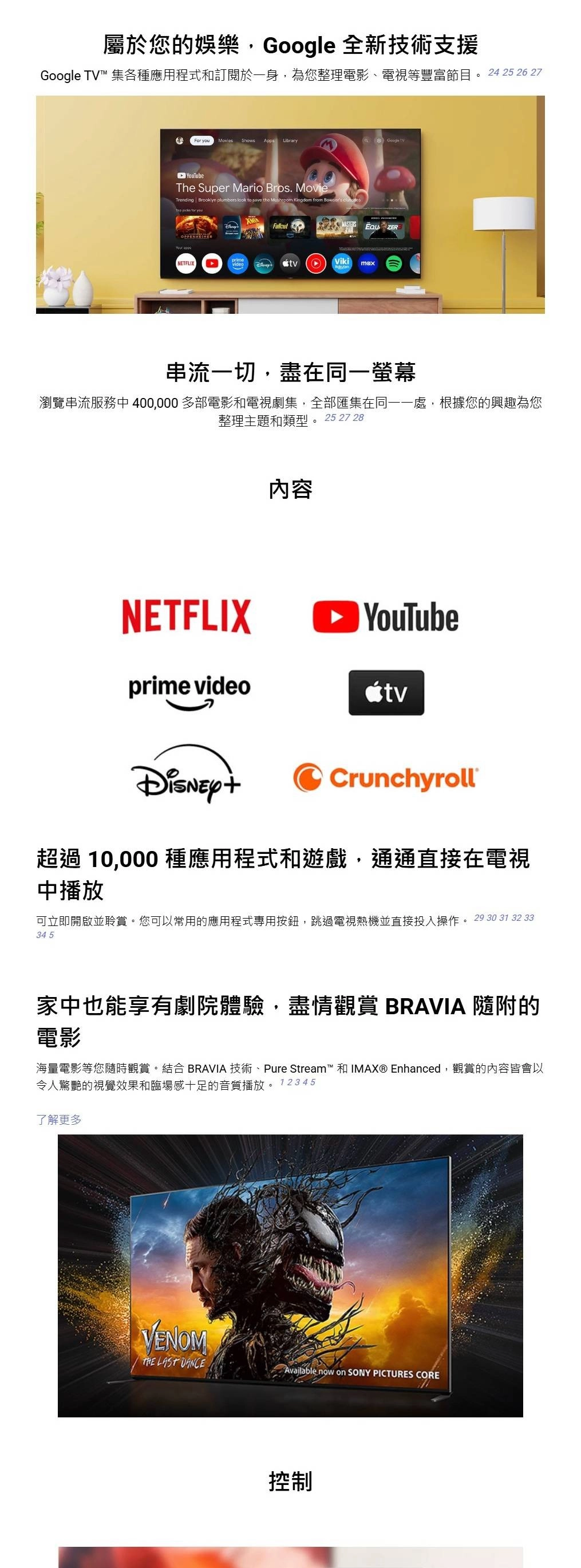 屬於您的娛樂, 全新技術支援Google ™ 集各種應用程式和訂閱於身,為您整理電影、電視等豐富節目。 24 25 26 27 For youShows Apps LibraryGoogle TVYouTubeThe Super Mario Bros. MovieTrending  Brooklyn plumbers look to save the Mushroom Kingdom from Bowsers  NETFLIXVikimax串流一切,盡在同一螢幕瀏覽串流服務中 400,000多部電影和電視劇集,全部匯集在同一一處,根據您的興趣為您整理主題和類型。25 27 28內容NETFLIX YouTubeprime videoCrunchyroll超過 10,000 種應用程式和遊戲,通通直接在電視中播放可立即開啟並聆賞。您可以常用的應用程式專用按鈕,跳過電視熱機並直接投入操作。 29 30 31 32 3334 5家中也能享有劇院體驗,盡情觀賞 BRAVIA 隨附的電影海量電影等您隨時觀賞。結合 BRAVIA 技術、Pure Stream™ 和IMAX® Enhanced,觀賞的內容皆會以令人驚艷的視覺效果和臨場感十足的音質播放。 12345了解更多VENOM LAST DANCEAvailable now on SONY PICTURES CORE控制