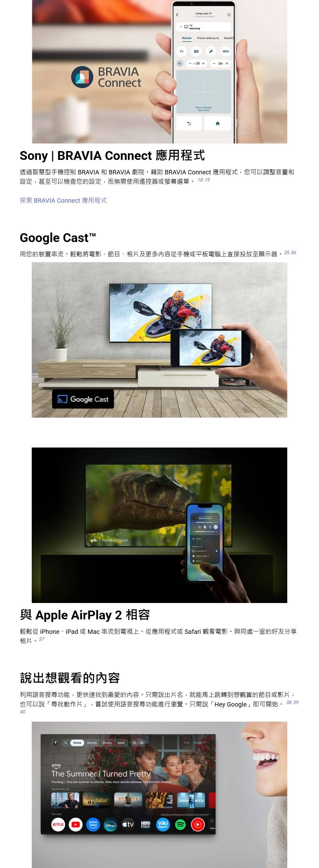 BRAVAConnectLiving room TVTVtelevisingRemote Picture and soundSoundMENUCH+  Sony | BRAVIA Connect 應用程式透過智慧型手機控制 BRAVIA 和 BRAVIA 劇院。藉助 BRAVIA Connect 應用程式,您可以調整音量和設定,甚至可以檢查您的設定,而無需使用遙控器或螢幕選單。 18 19探索 BRAVIA Connect 應用程式 Cast用您的裝置串流。輕鬆將電影、節目、相片及更多內容從手機或平板電腦上直接投放至顯示器。35 36 Google Cast Prehistoric Planet與 Apple AirPlay 2 相容輕鬆從 iPhone、iPad 或Mac 串流到電視上。從應用程式或Safari 觀看電影。與同處一室的好友分享相片。37說出想觀看的內容利用語音搜尋功能,更快速找到最愛的內容。只需說出片名,就能馬上跳轉到想觀賞的節目或影片,也可以說「尋找動作片」,嘗試使用語音搜尋功能進行瀏覽。只需說「Hey Google」即可開始。 38 3940prime9:02 GoogleHomeMovies Shows AppsThe Summer I Turned PrettyTrending One last summer to choose Belly must decide between two brothers forever  for  NETFLIXprimevideotvHBOVikimaxSeverance