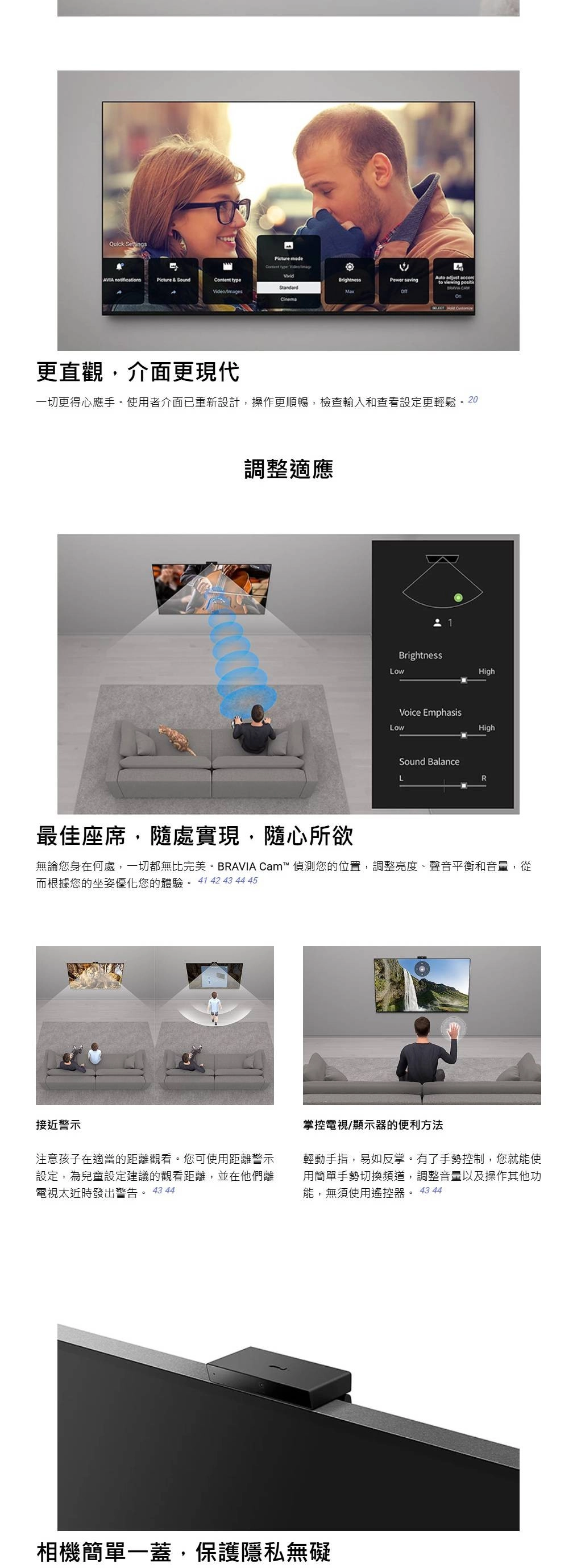 Quick Settings    notificationsPicture & SoundContent typeBrightness  StandardVideo/MaxCinema  更直觀介面更現代一切更得心應手。使用者介面已重新設計操作更順暢檢查輸入和查看設定更輕鬆。2調整適應0 1BrightnessHighVoice EmphasisLowHighSound BalanceR最佳座席,隨處實現,隨心所欲無論您身在何處,一切都無比完美。BRAVIA Cam™ 偵測您的位置,調整亮度、聲音平衡和音量,從而根據您的坐姿優化您的體驗。  42 43 44 45接近警示注意孩子在適當的距離觀看。您可使用距離警示設定,為兒童設定建議的觀看距離,並在他們離電視太近時發出警告。 43 44掌控電視/顯示器的便利方法輕動手指,易如反掌。有了手勢控制,您就能使用簡單手勢切換頻道,調整音量以及操作其他功能,無須使用遙控器。 43 44相機簡單一蓋,保護隱私無礙