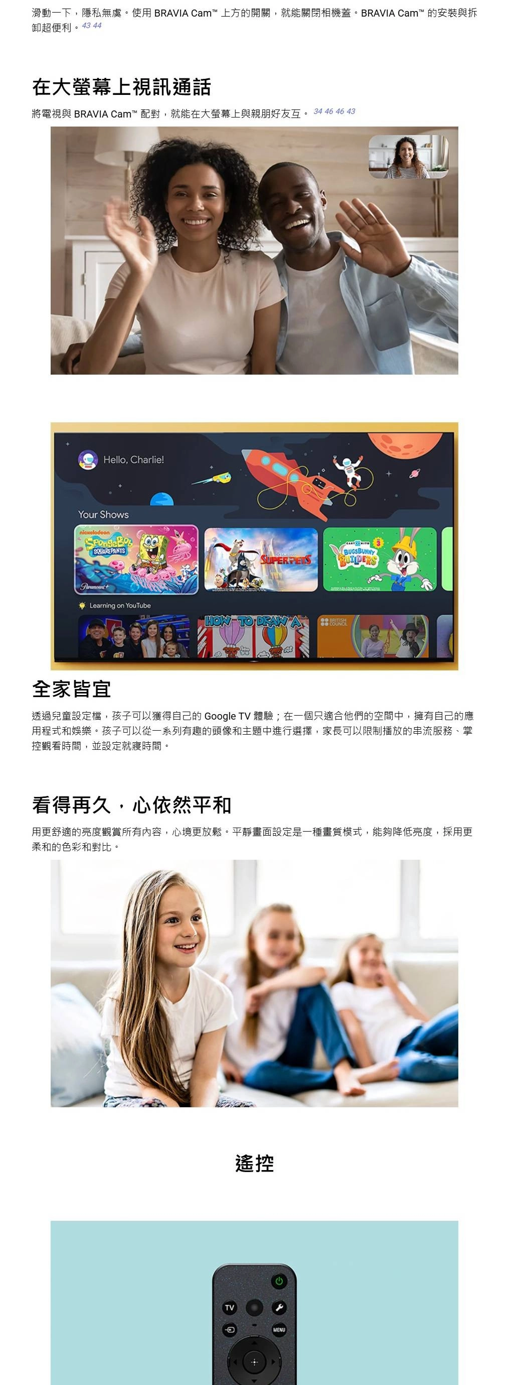 滑動一下,隱私無虞。使用BRVIA Cam 上方的開關,就能關閉相機蓋。BRAVIA Cam™ 的安裝與拆卸超便利。43 44在大螢幕上視訊通話將電視與 BRAVIA Cam™ 配對,就能在大螢幕上與親朋好友互。 34 46 46 43Hello, Charlie!Your ShowsSQUAREPANTSBUGSBUNNYLearning on YouTube TO  A 全家皆宜透過兒童設定檔,孩子可以獲得自己的 Google TV 體驗;在一個只適合他們的空間中,擁有自己的應用程式和娛樂。孩子可以從一系列有趣的頭像和主題中進行選擇,家長可以限制播放的串流服務、掌控觀看時間,並設定就寢時間。看得再久,心依然平和用更舒適的亮度觀賞所有內容,心境更放鬆。平靜畫面設定是一種畫質模式,能夠降低亮度,採用更柔和的色彩和對比。A遙控MENU