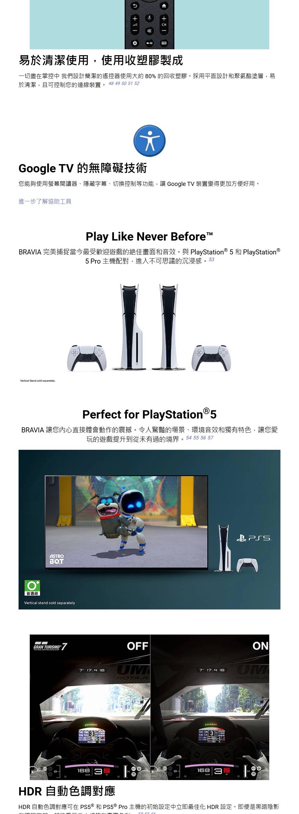 易於清潔使用,使用收塑膠製成一切盡在掌控中我們設計簡潔的遙控器使用大約80%的回收塑膠。採用平面設計和聚氨酯塗層,易於清潔,且可控制您的連線裝置。 48 49 50 51 52Google TV 的無障礙技術您能夠使用螢幕閱讀器隱藏字幕、切換控制等功能,讓 Google TV 裝置變得更加方便好用。進一步了解協助工具Play Like Never BeforeTMBRAVIA 完美捕捉當今最受歡迎遊戲的絕佳畫面和音效。與PlayStation® 5 和 PlayStation®5 Pro 主機配對,進入不可思議的沉浸感。53Vertical Stand sold separatelyPerfect for PlayStation®5BRAVIA 讓您內心直接體會動作的震撼。令人驚豔的場景、環境音效和獨有特色,讓您愛玩的遊戲提升到從未有過的境界。54 55 56 5ASTROBQT普遍級Vertical stand sold separatelyGRAN TURISMO7 174 16OFFUM168ON7 17.4 16UM168.HDR 自動色調對應HDR 自動色調對應可在 PS5® 和PS5 ® Pro主機的初始設定中立即最佳化 HDR 設定。即便是黑暗陰影
