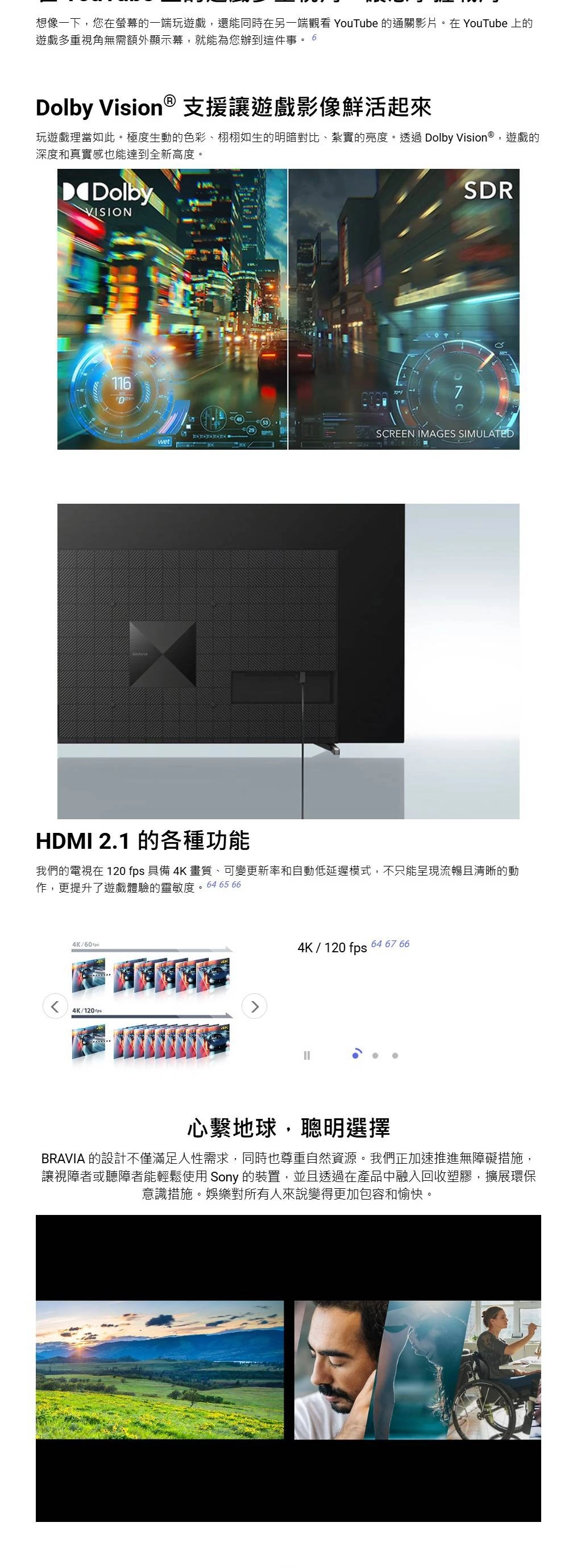 想像一下您在螢幕的一端玩遊戲,還能同時在另一端觀看 YouTube 的通關影片。在YouTube上的遊戲多重視角無需額外顯示幕,就能為您辦到這件事。 6olby Vision  支援讓遊戲影像鮮活起來玩遊戲理當如此。極度生動的色彩、栩栩如生的明暗對比、紮實的亮度。透過 Dolby Vision®,遊戲的深度和真實感也能達到全新高度。DDolbyVISIONSDR116DSCREEN IMAGES SIMULATEDwetHDMI 2.1 的各種功能我們的電視在 120 fps 具備 4K畫質、可變更新率和自動低延遲模式,不只能呈現流暢且清晰的動作,更提升了遊戲體驗的靈敏度。64 65 664K/4K/4K/120 fps 64 67 66心繫地球,聰明選擇BRAVIA 的設計不僅滿足人性需求,同時也尊重自然資源。我們正加速推進無障礙措施,讓視障者或聽障者能輕鬆使用 Sony 的裝置,並且透過在產品中融入回收塑膠,擴展環保意識措施。娛樂對所有人來說變得更加包容和愉快。
