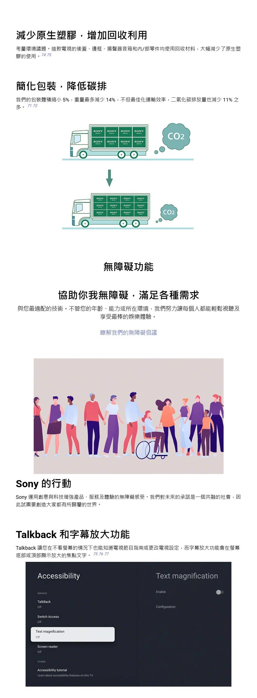 減少原生塑膠增加回收利用考量環境議題。這款電視的後蓋、邊框、揚聲器音箱和/部零件均使用回收材料,大幅減少了原生塑膠的使用。74 75簡化包裝,降低碳排我們的包裝體積縮小 5%,重量最多減少 14%,不但最佳化運輸效率,二氧化碳排放量也減少11%之多。7172  CO2SONY SONYSONYSONYSONYSONYSONYSONYSONYSONYSONYSONYSONYSONYCO2無障礙功能協助你我無障礙,滿足各種需求與您最適配的技術。不管您的年齡、能力或所在環境,我們努力讓每個人都能輕鬆視聽及享受最棒的娛樂體驗。瞭解我們的無障礙倡議Sony 的行動Sony 運用創意與科技增強產品、服務及體驗的無障礙感受。我們對未來的承諾是一個共融的社會,因此試圖要創造大家都有所歸屬的世界。Talkback 和字幕放大功能Talkback 讓您在不看螢幕的情況下也能知道電視節目指南或更改電視設定,而字幕放大功能會在螢幕底部或頂部顯示放大的焦點文字。75 76 77AccessibilityText magnificationSERVICESTalkBackOffSwitch AccessOffText magnificationOffScreen readerOffOTHERSAccessibility tutorialLearn about accessibility features on this TVEnableConfiguration