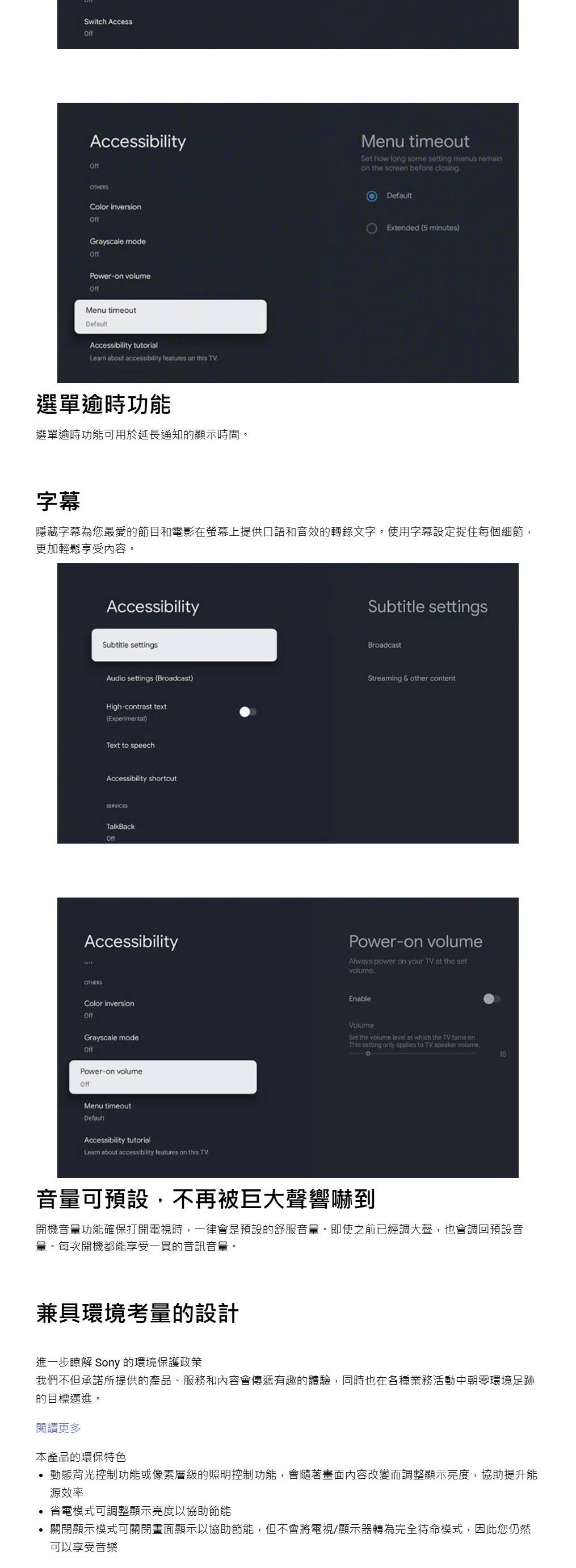 Switch AccessAccessibilityMenu timeoutSet how lg some setting menus remainon the screen before closingColor inversionGrayscale modePower-on volumeOffMenu timeoutDefaultAccessibility tutorialLearn about accessibility feures on this TV選單逾時功能選單逾時功能可用於延長通知的顯示時間。DefaultExtended (5 minutes)字幕隱藏字幕為您最愛的節目和電影在螢幕上提供口語和音效的轉錄文字。使用字幕設定捉住每個細節,更加輕鬆享受內容。AccessibilitySubtitle settingsSubtitle settingsBroadcastAudio settings (Broadcast)High-contrast text(Experimental)Streaming & other contentText to speechAccessibility shortcutSERVICESTalkBackOffAccessibilityPower-on volumeAlways power on your TV at the setvolumeOTHERSColor inversionOffGrayscale modeOffPower-on volumeOffMenu timeoutDefaultAccessibility tutorialLearn about accessibility features on this TVEnableVolumeSet the volume level at which the TV  onThis setting only applies to TV speaker volume.15音量可預設,不再被巨大聲響嚇到開機音量功能確保打開電視時,一律會是預設的舒服音量。即使之前已經調大聲,也會調回預設音量。每次開機都能享受一貫的音訊音量。兼具環境考量的設計進一步瞭解 Sony 的環境保護政策我們不但承諾所提供的產品、服務和內容會傳遞有趣的體驗,同時也在各種業務活動中朝環境足跡的目標邁進。閱讀更多本產品的環保特色動態背光控制功能或像素層級的照明控制功能,會隨著畫面內容改變而調整顯示亮度,協助提升能源效率省電模式可調整顯示亮度以協助節能關閉顯示模式可關閉畫面顯示以協助節能,但不會將電視/顯示器轉為完全待命模式,因此您仍然可以享受音樂