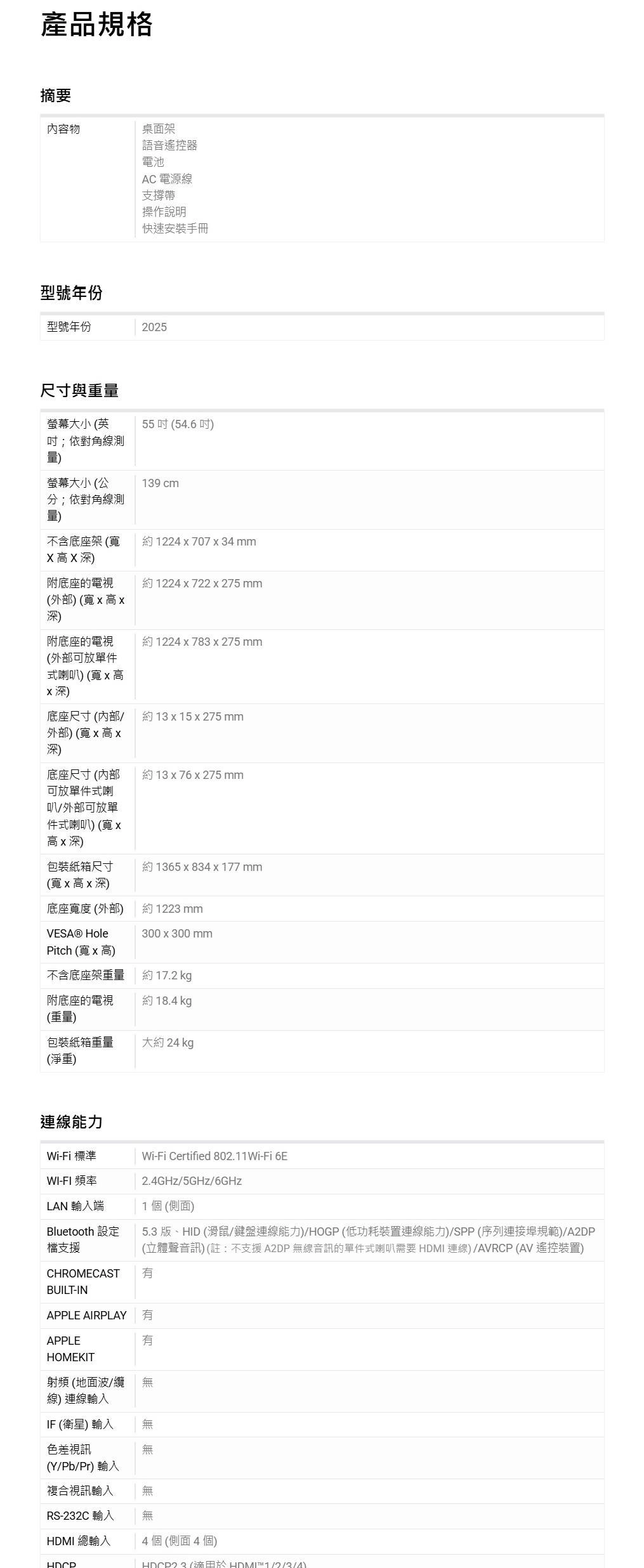 產品規格摘要內容物桌面架語音遙控器電池AC 電源線支撐帶操作說明快速安裝手冊型號年份型號年份2025尺寸與重螢幕大小英55(54.6;依對角線測量螢幕大小 (公139 cm分;依對角線測量不含底座架(約1224707x34mmXX深)附底座的電視約1224 x 722x275 mm(外部) (寬x 高x深)附底座的電視(外部可放單件式喇) (寬x 高x深)約1224x783 x275 mm底座尺寸(/約 13 x 15 x 275 mm外部)(寬x高x深)底座尺寸 (内部約 13 x76 x 275 mm可放單件式喇叭外部可放單件式喇叭)(寬x高x深)包裝紙箱尺寸約1365 x 834 x 177 mm(寬 x 高 x 深)底座寬度(外部)約1223mm300 x 300 mmVESA® HolePitch (寬x高)不含底座架重量約 17.2 kg附底座的電視(重量)約 18.4 kg包裝紙箱重量(淨重)大約 24 kg連線能力Wi-Fi 標準Wi-Fi Certified 802.11Wi-Fi 6EWI-FI 頻率2.4GHz/5GHz/6GHzLAN 輸入端1個(側面)5.3版、HID (滑鼠/鍵盤連線能力)/HOGP(低功耗裝置連線能力)/SPP (序列連接埠規範)/A2DPBluetooth 設定檔支援(立體聲音訊) (註:不支援 A2DP 無線音訊的單件式喇叭需要  連線)/AVRCP (AV 遙控裝置)CHROMECAST BUILT-INAPPLE AIRPLAY APPLEHOMEKIT有射頻(地面波/纜 無線)連線輸入IF (衛星) 輸入無色差視訊無(Y/Pb/Pr) 輸入複合視訊輸入無無RS-232C 輸入HDMI 總輸入4個(側面4個) (HDMI )