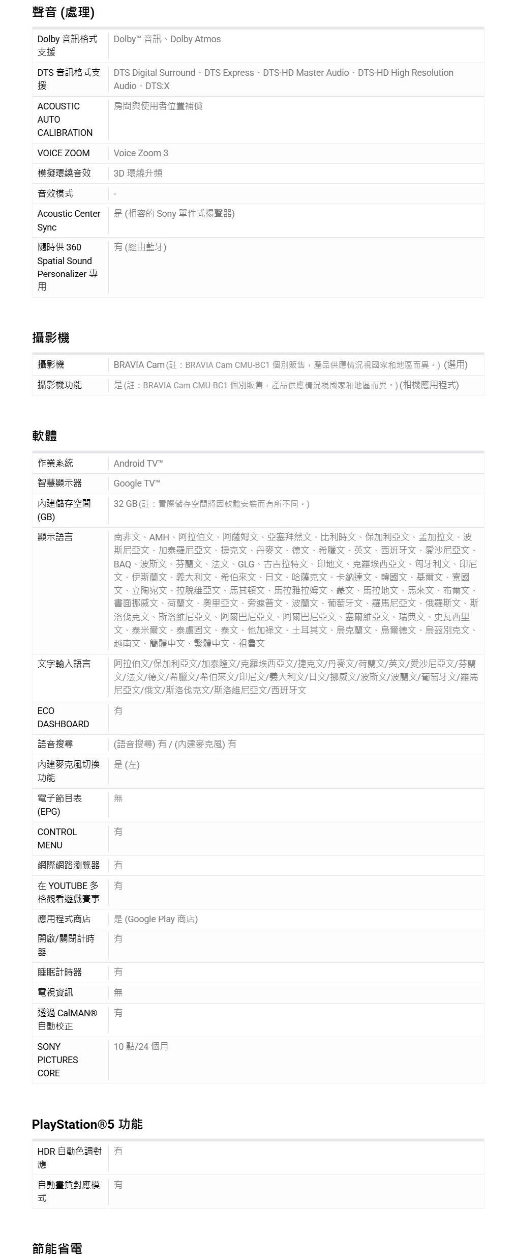 聲音(處理)Dolby 音訊格支援Dolby 音訊Dolby AtmosDTS 音訊格式支援DTS Digital Surround DTS Express DTS-HD Master Audio DTS-HD High ResolutionAudioDTS:XACOUSTIC房間與使者位置補償AUTOCALIBRATIONVOICE ZOOMVoice Zoom 3模擬環繞音效3D環繞升頻音效模式Acoustic Center是(相容的 Sony 單件式揚聲器)Sync隨時供 360Spatial Sound(經由藍牙)Personalizer用攝影機攝影機攝影機功能BRAVIA Cam (: BRAVIA Cam CMU-BC1 個別販售,產品供應情況國家和地區而異。)(選用)是(註:BRAVIA Cam CMU-BC1 個別販售,產品供應情況視國家和地區而異。)(相機應用程式)軟體作業系統智慧顯示器Android TVGoogle TV™內建儲存空間(GB)32 GB(註:實際儲存空間因軟體安裝而所不同。)顯示語言文字輸入語言南非文AMH阿拉伯文阿薩姆文、亞塞拜然文、比利時文、保加利亞文、孟加拉文、波尼亞文、加泰羅尼亞文、捷克文、丹麥文、德文、希臘文、英文、西班牙文、愛沙尼亞文、BAQ、波斯文、芬蘭文、法文、GLG、古吉拉特文、印地文、克羅埃西亞文、匈牙利文、印尼文、伊斯蘭文、義大利文、希伯來文、日文、哈薩克文、卡納達文、韓國文、基爾文、寮國文、立陶宛文、拉脫維亞文、馬其頓文、馬拉雅拉姆文、蒙文、馬拉地文、馬來文、布爾文、書面挪威文、荷蘭文、奧里亞文、旁遮普文、波蘭文、葡萄牙文、羅馬尼亞文、俄羅斯文、斯洛伐克文、斯洛維尼亞文、阿爾巴尼亞文、阿爾巴尼亞文、塞爾維亞文、瑞典文、史瓦西里文、泰米爾文、泰盧固文、泰文、他加祿文、土耳其文、烏克蘭文、烏爾德文、烏茲別克文、越南文、簡體中文、繁體中文、祖魯文阿拉伯文/保加利亞文/加泰隆文/克羅埃西亞文/捷克文/丹麥文/荷蘭文/英文/愛沙尼亞文/芬蘭文/法文/德文/希臘文/希伯來文/印尼文/義大利文/日文/挪威文/波斯文/波蘭文/葡萄牙文/羅馬尼亞文/俄文/斯洛伐克文/斯洛維尼亞文/西班牙文ECODASHBOARD語音搜尋(語音搜尋) / (內建麥克風) 內建麥克風切换功能是(左)電子節目表無(EPG)CONTROLMENU網際網路瀏覽器 在YOUTUBE 格觀看遊戲賽事應用程式商店 是(Google Play 商店)開啟/關閉計時有器睡眠計時器電視資訊透過 自動校正有10點/24個月SONYPICTURESCOREPlayStation®5 功能HDR 自動色調對 有應自動畫質對應模 有式節能省電