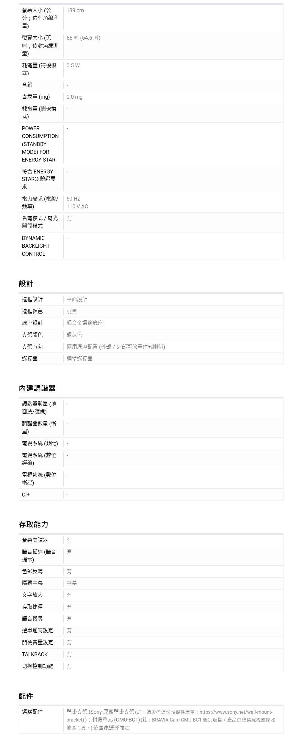 螢幕大小 (公分;依對角線測139 cm量)螢幕大小 (英55(54.6)吋;依對角線測量)耗電量(待機模0.5 W式)含鉛含汞量(mg)0.0mg耗電量(開機模式)POWERCONSUMPTION(STANDBYMODE) FORENERGY STAR符合 ENERGYSTAR® 驗證要求電力需求(電壓/ Hz頻率)110V AC省電模式/背光關閉模式DYNAMICBACKLIGHTCONTROL設計邊框設計平面設計邊框顏色羽黑底座設計鋁合金邊緣底座支架顏色銀灰色支架方向兩用底座配置 (外部/外部可放單件式喇叭)遙控器標準遙控器內建調諧器調諧器數量(地面波/纜線)調諧器數量(衛星)電視系統 (類比)電視系統 (數位纜線)電視系統 (數位衛星)存取能力螢幕閱讀器語音描述(語音提示)色彩反轉隱藏字幕字幕文字放大存取捷徑語音搜尋選單逾時設定開機音量設定 TALKBACK切換控制功能配件選購配件壁掛支架 (Sony 原廠壁掛支架(註請參考這份相容性清單:https://www.sony.net/wall-mount-bracket));相機單元 (CMU-BC1)(註:BRAVIA Cam CMU-BC1 個別販售,產品供應情況視國家和地區而異。)依國家選擇而定
