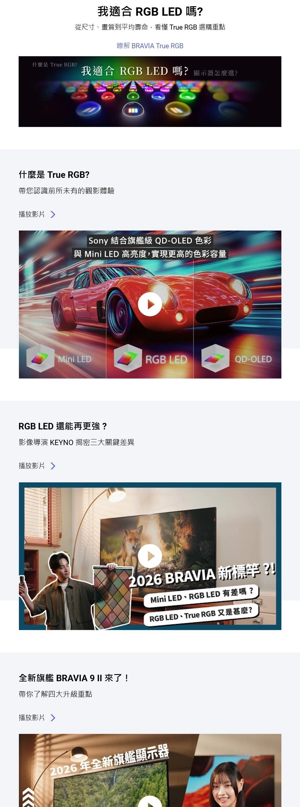 我適合 RGB LED 嗎從尺寸、畫質到平均壽命,看懂 True RGB 選購重點瞭解 BRAVIA True RGB什麼是 True RGB?我適合 RGB LED 嗎? 顯示器怎麼選?什麼是 True RGB?帶您認識前所未有的觀影體驗播放影片 Sony 結合旗艦級 QD-OLED 色彩與 Mini LED 高亮度,實現更高的色彩容量Mini LEDRGB LEDQD-OLEDRGB LED 還能再更強?影像導演 KEYNO 揭密三大關鍵差異播放影片 全新旗艦 BRAVIA 9 II 來了帶你了解四大升級重點播放影片 2026 BRAVIA 新標?!Mini LED、RGB LED 有差嗎?RGB LED、True RGB 又是甚麼?2026年全新旗艦顯示器
