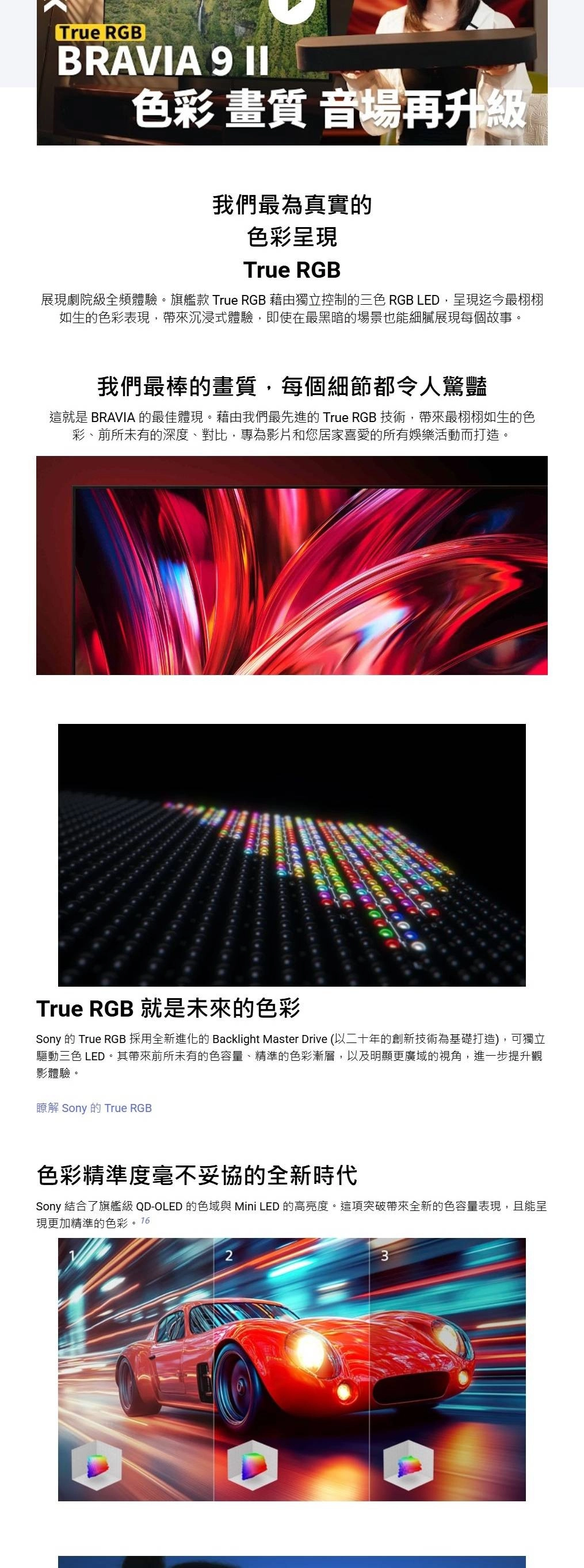 True RGBBRAVIA 9 色彩 畫質 音場再升級我們最為真實的色彩呈現True RGB展現劇院級全頻體驗。旗艦款 True RGB 藉由獨立控制的三色 RGB LED,呈現迄今最栩栩如生的色彩表現,帶來沉浸式體驗,即使在最黑暗的場景也能細膩展現每個故事。我們最棒的畫質,每個細節都令人驚豔這就是 BRAVIA 的最佳體現。藉由我們最先進的 True RGB 技術,帶來最栩栩如生的色彩、前所未有的深度、對比,專為影片和您居家喜愛的所有娛樂活動而打造。True RGB 就是未來的色彩Sony 的 True RGB 採用全新進化的 Backlight Master Drive (以二十年的創新技術為基礎打造),可獨立驅動三色 LED。其帶來前所未有的色容量、精準的色彩漸層,以及明顯更廣域的視角,進一步提升觀影體驗。瞭解 Sony 的 True RGB色彩精準度毫不妥協的全新時代Sony 結合了旗艦級 QD-OLED 的色域 Mini LED 的高亮度。這項突破帶來全新的色容量表現,且能呈現更加精準的色彩。1623