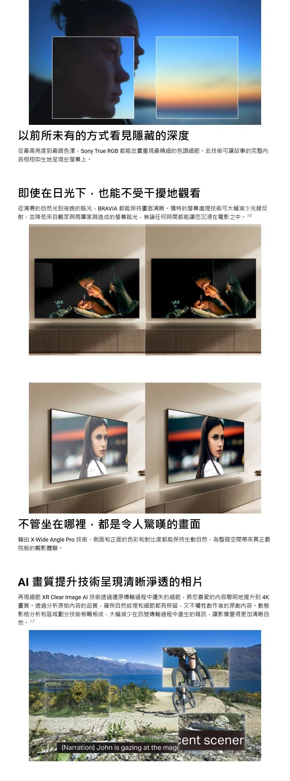 以前所未有的方式看見隱藏的深度從最高亮度到最暗色澤,Sony True RGB 都能忠實重現最精細的色調細節。此技術可讓故事的完整內容栩栩如生地呈現在螢幕上。即使在日光下,也能不受干擾地觀看從清晨的自然光到夜晚的眩光,BRAVIA 都能保持畫面清晰。獨特的螢幕處理技術可大幅減少光線反射,並降低來自觀眾與周圍家具造成的螢幕眩光,無論任何時間都能讓您沉浸在電影之中。14ake不管坐在哪裡,都是令人驚嘆的畫面藉由 X-Wide Angle Pro 技術,側面和正面的色彩和對比度都能保持生動自然,為整個空間帶來真正劇院般的觀影體驗。 畫質提升技術呈現清晰淨透的相片再現細節 XR Clear Image AI 技術透過還原傳輸過程中遺失的細節,將您喜愛的內容聰明地提升到4K畫質。透過分析原始內容的品質,確保自然紋理和細節都有保留,又不犧牲創作者的原創內容。動態影格分析和區域劃分技術相輔相成,大幅減少在訊號傳輸過程中產生的雜訊,讓影像變得更加清晰自然 scener(Narration) John is gazing at the