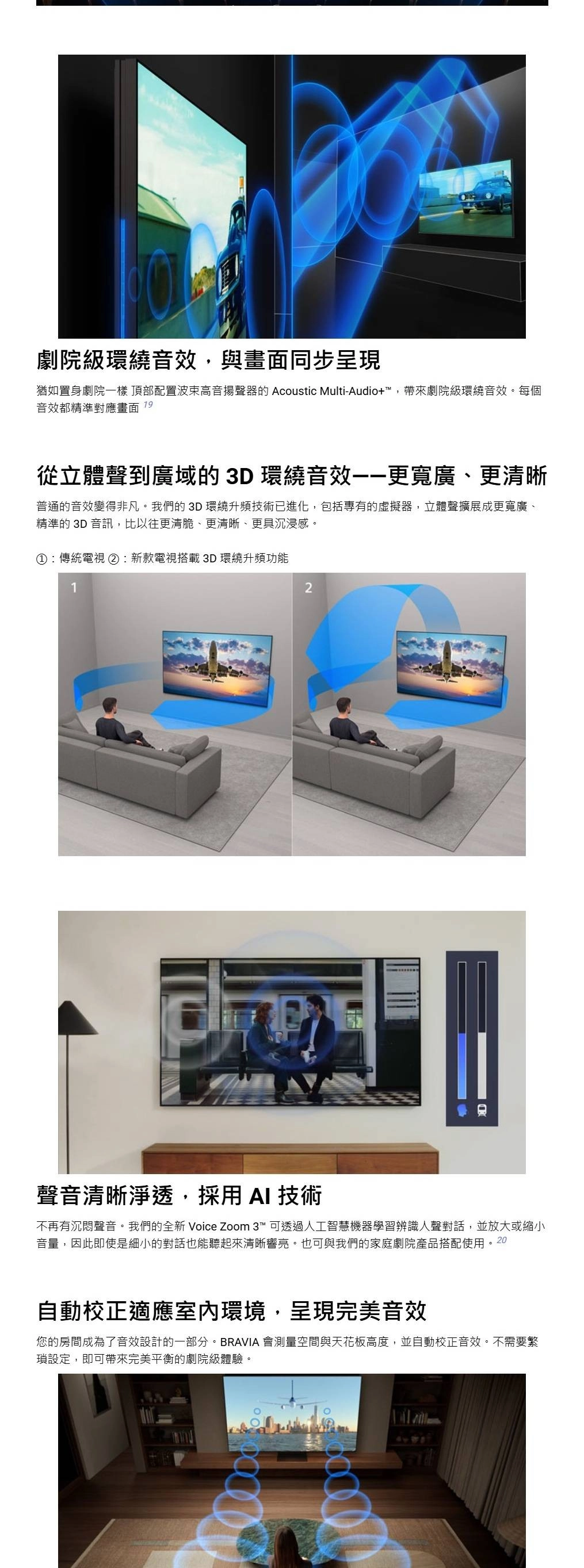 劇院級環繞音效與畫面同步呈現猶如置身劇院一樣 頂部配置高音揚聲器的 Acoustic Multi-Audio+™帶來劇院級環繞音效。每個音效都精準對應畫面 19從立體聲到廣域的3D環繞音效——更寬廣、更清晰普通的音效變得非凡。我們的 3D 環繞升頻技術已進化,包括專有的虛擬器,立體聲擴展成更寬廣、精準的 3D 音訊,比以往更清脆、更清晰、更具沉浸感。①:傳統電視②:新款電視搭載 3D 環繞升頻功能12聲音清晰淨透,採用  技術不再有沉悶聲音。我們的全新 Voice Zoom 3™ 可透過人工智慧機器學習辨識人聲對話,並放大或縮小音量,因此即使是細小的對話也能聽起來清晰響亮。也可與我們的家庭劇院產品搭配使用。20自動校正適應室內環境,呈現完美音效您的房間成為了音效設計的一部分。BRAVIA 會測量空間與天花板高度,並自動校正音效。不需要繁設定,即可帶來完美平衡的劇院級體驗。