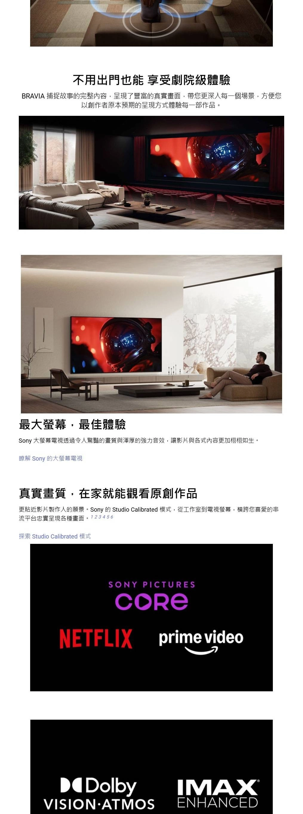 不用出門也能 享受劇院級體驗BRAVIA 捕捉故事的完整內容,呈現了豐富的真實畫面,帶您更深入每一個場景,方便您以創作者原本預期的呈現方式體驗每一部作品。最大螢幕,最佳體驗Sony 大螢幕電視透過令人驚豔的畫質與渾厚的強力音效,讓影片與各式內容更加栩栩如生。瞭解 Sony 的大螢幕電視真實畫質,在家就能觀看原創作品更貼近影片製作人的願景。Sony 的 Studio Calibrated 模式,從工作室到電視螢幕,横跨您喜愛的串流平台忠實呈現各種畫面。123456探索 Studio Calibrated 模式SONY PICTURESNETFLIX prime videoDolbyVISION ATMOSIMAXENHANCED