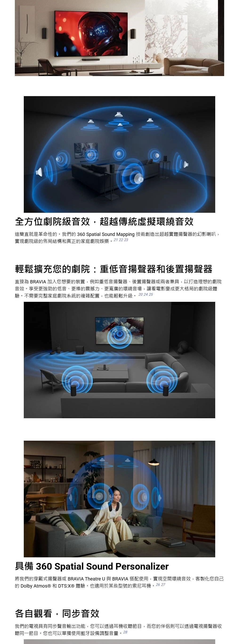 全方位劇院級音效,超越傳統虛擬環繞音效這簡直就是革命性。我們的 360 Spatial Sound Mapping 技術創造出超越實體揚聲器的幻影喇叭,實現劇院級的佈局結構和真正的家庭劇院娛樂。21 22 23輕鬆擴充您的劇院:重低音揚聲器和後置揚聲器直接為 BRAVIA 加入您想要的裝置,例如重低音揚聲器、後置揚聲器或兩者兼具,以打造理想的劇院音效。享受更強勁的低音、更棒的震撼力、更寬廣的環繞音場,讓看電影變成更大格局的劇院級體驗。不需要完整家庭劇院系統的複雜配置,也能輕鬆升級。 20 24 25具備 360 Spatial Sound Personalizer將我們的穿戴式揚聲器或 BRAVIA Theatre U 與 BRAVIA 搭配使用,實現空間環繞音效,客製化您自己的 Dolby Atmos® 和 DTS: 體驗。也適用於某些型號的索尼耳機。26 27各自觀看,同步音效我們的電視具有同步聲音輸出功能,您可以透過耳機收聽節目,而您的伴侶則可以透過電視揚聲器收聽同一節目。您也可以單獨使用藍牙設備調整音量。28