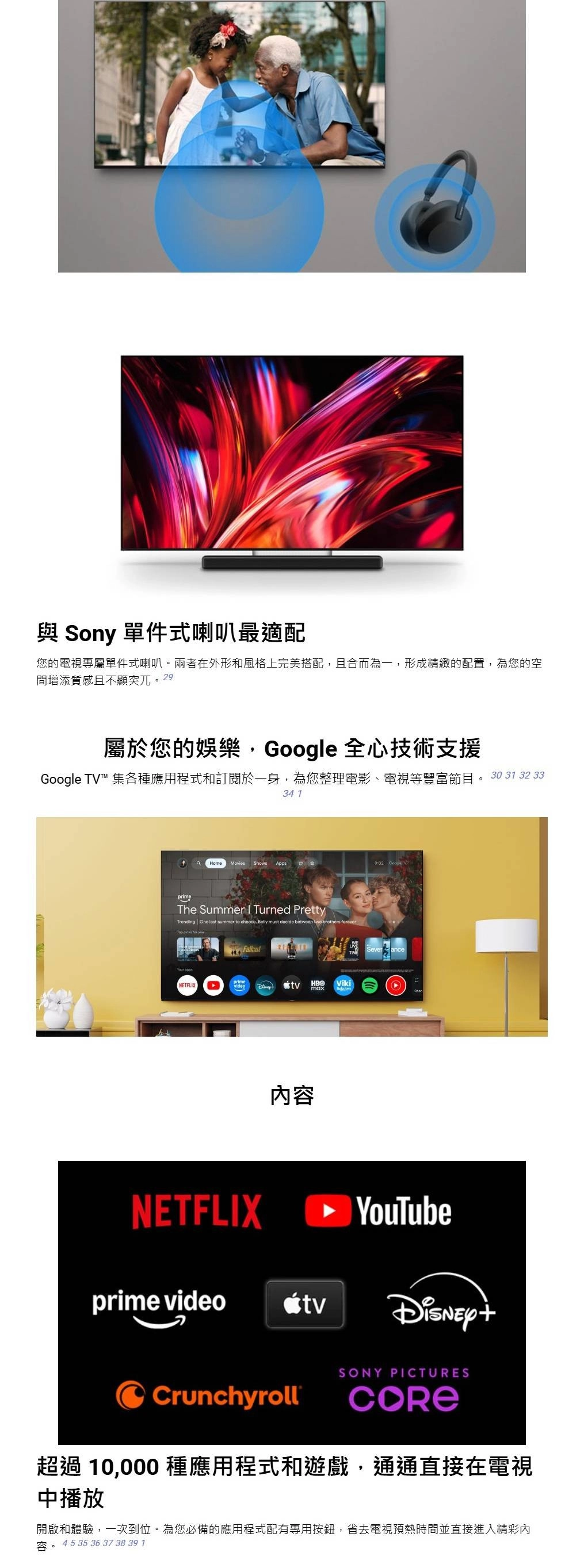 與 Sony 單件式喇叭最適配您的電視專屬單件式喇叭。兩者在外形和風格上完美搭配且合而為一形成精緻的配置,為您的空間增添質感且不顯突兀。29屬於您的娛樂,Google 全心技術支援Google TV™ 集各種應用程式和訂閱於一身,為您整理電影、電視等豐富節目。 30 31 32 3334 1 Movies Shows AppsThe Summer  Turned PrettyTrending One  summer to choose Belly must decide between   NETFLIXprimevideoVikimax內容 SeveranceNETFLIX YouTubeprime videotvCrunchyrollSONY PICTURES超過10,000種應用程式和遊戲,通通直接在電視中播放開啟和體驗,一次到位。為您必備的應用程式配有專用按鈕,省去電視預熱時間並直接進入精彩內45 35 36 37 38 39 1
