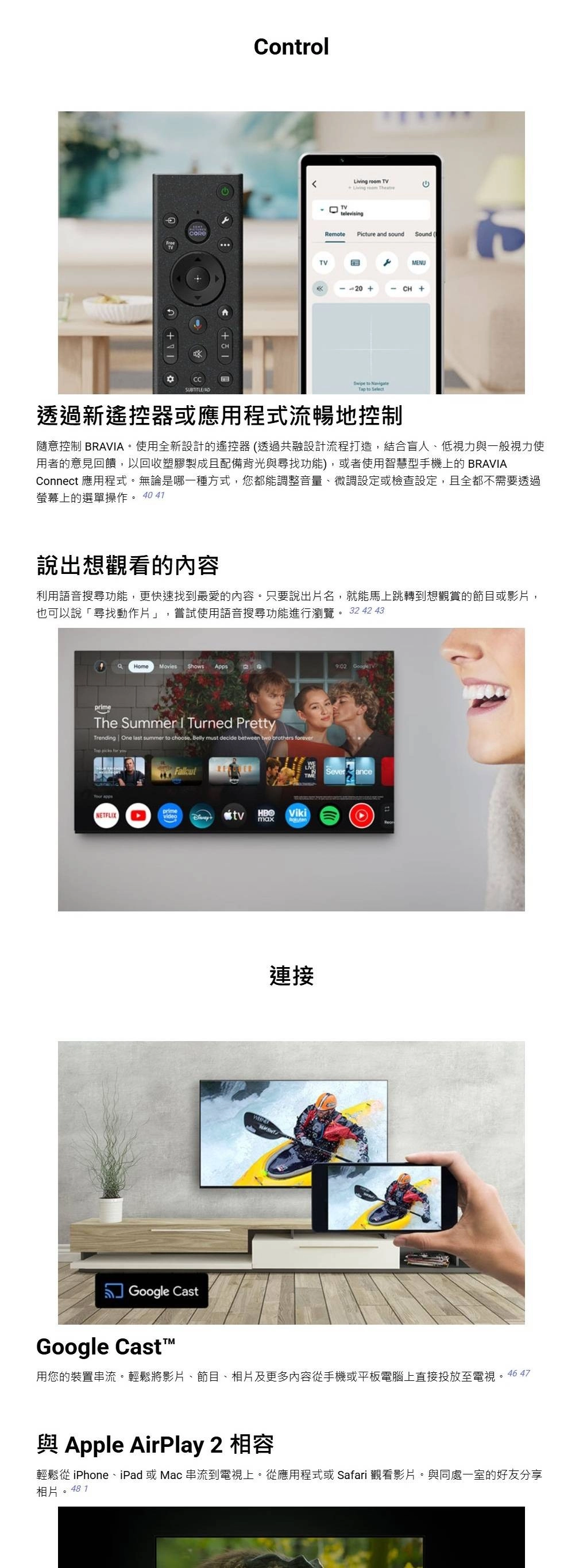 ControlTV  TVLiving room televisingRemotePicture and soundSound MENU+  Tap to Select透過新遙控器或應用程式流暢地控制隨意控制 BRAVA。使用全新設計的遙控器(透過共融設計流程打造,結合盲人、低視力與一般視力使用者的意見回饋,以回收塑膠製成且配備背光與尋找功能),或者使用智慧型手機上的 BRAVIAConnect 應用程式。無論是哪一種方式,您都能調整音量、微調設定或檢查設定,且全都不需要透過螢幕上的選單操作。 40 41說出想觀看的內容利用語音搜尋功能,更快速找到最愛的內容。只要說出片名,就能馬上跳轉到想觀賞的節目或影片,也可以說「尋找動作片」,嘗試使用語音搜尋功能進行瀏覽。 32 42 43HomeMovies Shows AppsprimeThe Summer I Turned PrettyTrending One last summer to choose Belly must decide between two brothers forever  for y NETFLIXprimevideotvHBOVikimaxGoogle CastGoogle Casti連接 Severance用您的裝置串流。輕鬆將影片、節目、相片及更多內容從手機或平板電腦上直接投放至電視。46 47與 Apple AirPlay 2 相容輕鬆從 iPhone、iPad 或Mac 串流到電視上。從應用程式或 Safari 觀看影片。與同處一室的好友分享相片