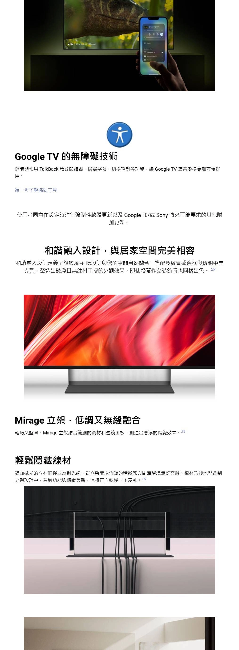 Prehistoric PlanetGoogle TV 的無障礙技術您能夠使 TalkBack 螢幕閱讀器、隱藏字幕、切換控制等功能,讓 Google TV 裝置變得更加方便好用進一步了解協助工具使用者同意在設定時進行強制性軟體更新以及 Google 和/或 Sony 將來可能要求的其他附加更新。和諧融入設計,與居家空間完美相容和諧融入設計定義了旗艦風範 此設計與您的空間自然融合,搭配波紋質感邊框與透明中間支架,營造出懸浮且無線材干擾的外觀效果。即使螢幕作為裝飾時也同樣出色。29Mirage 立架,低調又無縫融合輕巧又堅固。Mirage 立架結合纖細的鋼材和透鏡面板,創造出懸浮的錯覺效果。29輕鬆隱藏線材鏡面拋光的立柱捕捉並反射光線,讓立架能以低調的精緻感與周遭環境無縫交融。線材巧妙地整合到立架設計中,兼顧功能與精緻美觀,保持正面乾淨、不凌亂。29