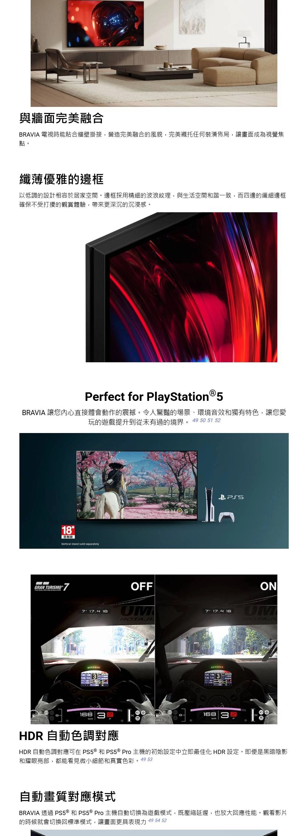 與牆面完美融合BRAVIA 電視時能貼合牆壁掛接,營造完美融合的風貌,完美襯托任何裝潢佈局,讓畫面成為視覺焦點。纖薄優雅的邊框以低調的設計相容於居家空間。邊框採用精細的波浪紋理,與生活空間和諧一致,而四邊的纖細邊框確保不受打擾的觀賞體驗,帶來更深沉的沉浸感。Perfect for PlayStation®5BRAVIA 讓您內心直接體會動作的震撼。令人驚豔的場景、環境音效和獨有特色,讓您愛玩的遊戲提升到從未有過的境界。49 50 51 52  Vertical stand sold separatelyGRAN TURISMO77 17.4 16OFF7 17.4 16ON HDR 自動色調對應16818HDR 自動色調對應可在®和PS5 ® Pro主機的初始設定中立即最佳化 HDR 設定。即便是黑暗陰影和耀眼亮部,都能看見微小細節和真實色彩。49 53自動畫質對應模式BRAVIA 透過 PS5 ® 和 PS5 ® Pro 主機自動切換為遊戲模式,既壓縮延遲,也放大回應性能。觀看影片的時候就會切換回標準模式,讓畫面更具表現力 49 54 52