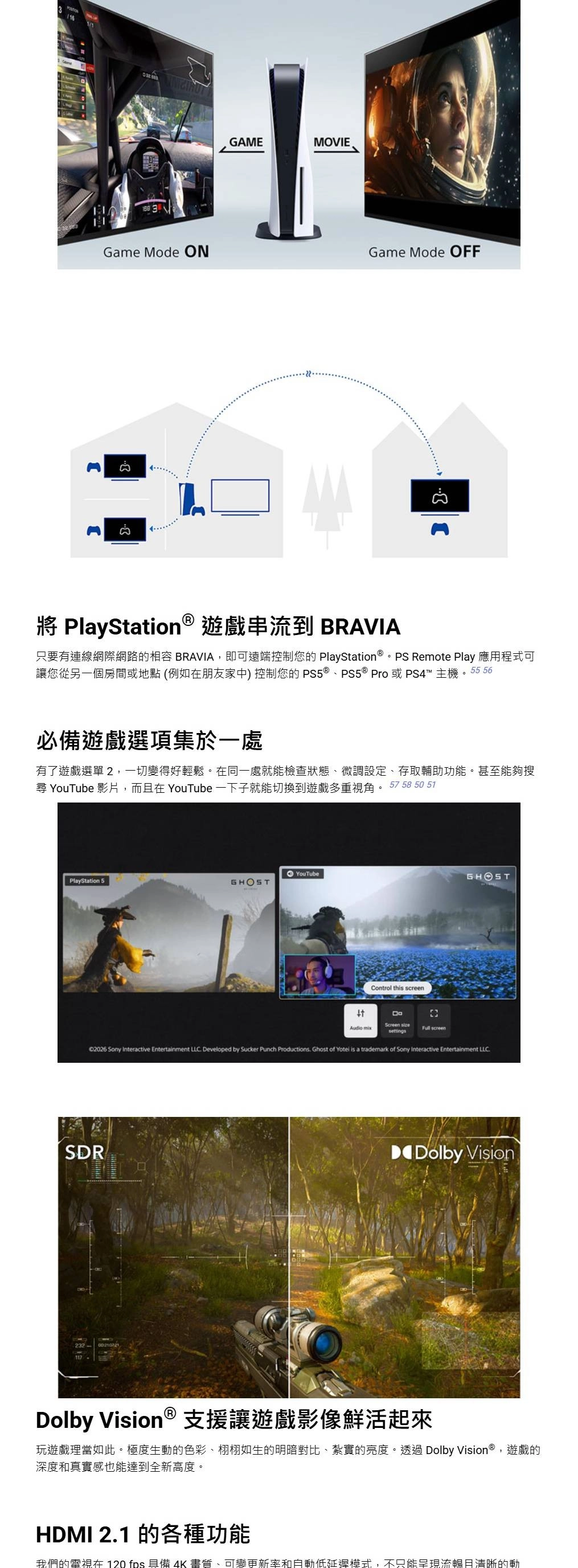 GAMEMOVIEGame Mode ONGame Mode OFF PlayStation 遊戲串流到 BRAVIA只要有連線網際網路的 BRAVIA,即可遠端控制您的 PlayStation  Remote Play 應用程式可讓您從另一個房間或地點(例如在朋友家中)控制您的 PS5 ® Pro或PS4™主機。55 56必備遊戲選項集於一處有了遊戲選單2,一切變得好輕鬆。在同一處就能檢查狀態、微調設定、存取輔助功能。甚至能夠搜尋 YouTube 影片,而在 YouTube一下子就能切換到遊戲多重視角。 57 58 50 51YouTube PlayStation 5Audio Control this screenScreen sizesettings screenGHOST2026 Sony Interactive Entertainment LLC Developed by Sucker Punch Productions Ghost of Yotel is a trademark of Sony Interactive Entertainment LLCSDRDolby VisionDolby Vision ® 支援讓遊戲影像鮮活起來玩遊戲理當如此。極度生動的色彩、栩栩如生的明暗對比、紮實的亮度。透過 Dolby Vision®,遊戲的深度和真實感也能達到全新高度。HDMI 2.1 的各種功能我們的電視在 120 fps 具備 4K 畫質、可變更新率和自動低延遲模式,不只能呈現流暢且清晰的動