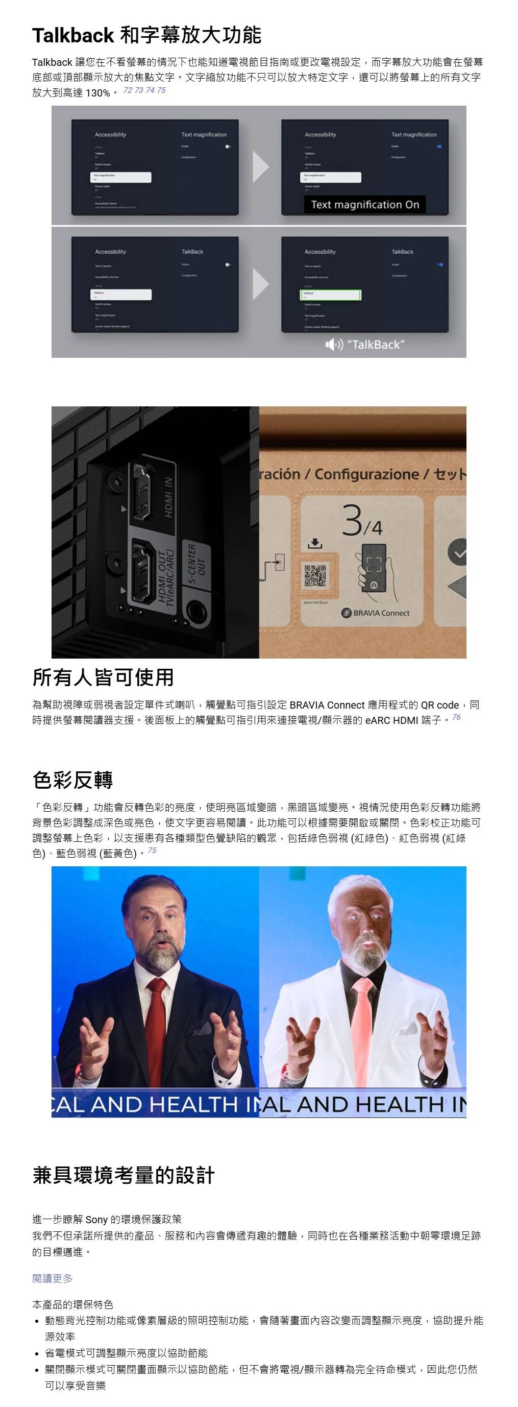 Talkback 和字幕放大功能Talkback 讓您在不看螢幕的情況下也能知道電視節目指南或更改電視設定,而字幕放大功能會在螢幕底部或頂部顯示放大的焦點文字。文字縮放功能不只可以放大特定文字,還可以將螢幕上的所有文字放大到高達 130%。 72 73 74 75AccessibilityText magnificationAccessibilityText magnificationText magnification OnAccessibilityTalkBackAccessibilityTalkBack/ARCS-CENTER HDMI INHDMI OUTOUT TalkBack”ración/Configurazione / BRAVIA Connect所有人皆可使用為幫助視障或弱視者設定單件式喇叭,觸覺點可指引設定 BRAVIA Connect 應用程式的 QR code,同時提供螢幕閱讀器支援。後面板上的觸覺點可指引用來連接電視/顯示器的 eARC HDMI 端子。76色彩反轉「色彩反轉」功能會反轉色彩的亮度,使明亮區域變暗,黑暗區域變亮。視情況使用色彩反轉功能將背景色彩調整成深色或亮色,使文字更容易閱讀。此功能可以根據需要開啟或關閉。色彩校正功能可調整螢幕上色彩,以支援患有各種類型色覺缺陷的觀眾,包括綠色弱視(紅綠色)、紅色弱視 (紅綠色)、藍色弱視 (藍黃色)。75 AND HEALTH  AND HEALTH IN兼具環境考量的設計進一步瞭解 Sony 的環境保護政策我們不但承諾所提供的產品、服務和內容會傳遞有趣的體驗,同時也在各種業務活動中朝零環境足跡的目標邁進。閱讀更多本產品的環保特色動態背光控制功能或像素層級的照明控制功能,會隨著畫面內容改變而調整顯示亮度,協助提升能源效率省電模式可調整顯示亮度以協助節能關閉顯示模式可關閉畫面顯示以協助節能,但不會將電視/顯示器轉為完全待命模式,因此您仍然可以享受音樂