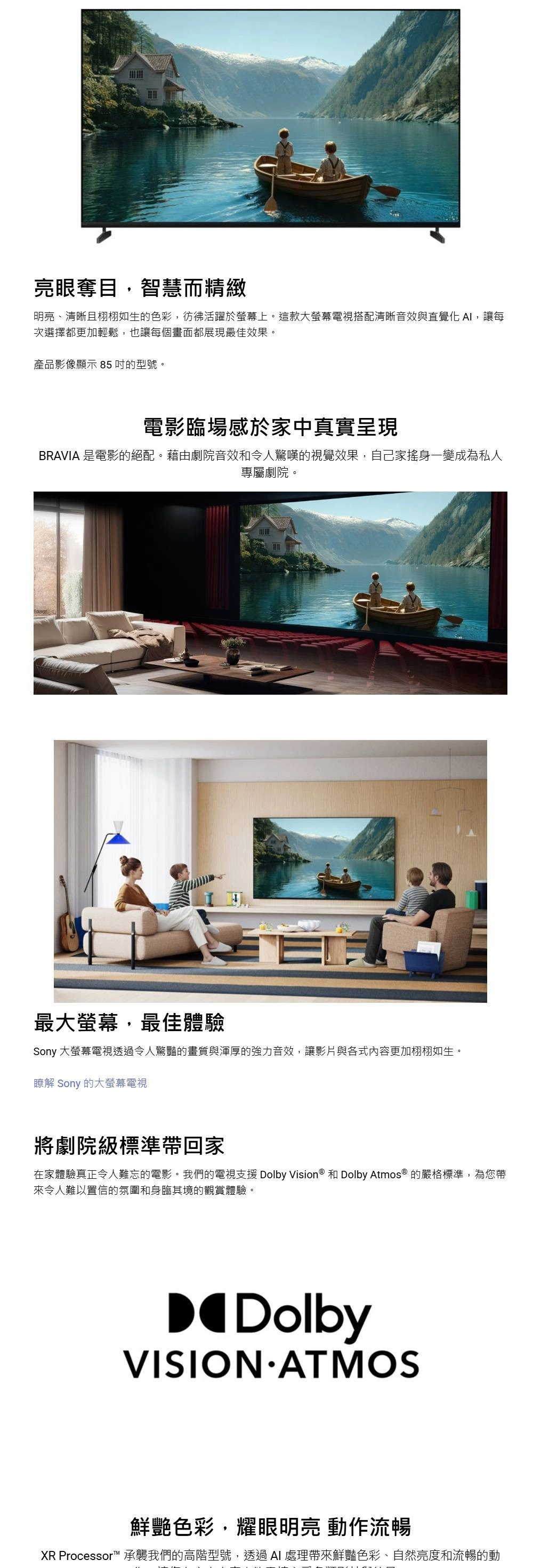 亮眼奪目,智慧而精緻明亮、清晰且栩栩如生的色彩,彷彿活躍於螢幕上。這款大螢幕電視搭配清晰音效與直覺化 ,讓每次選擇都更加輕鬆,也讓每個畫面都展現最佳效果。產品影像顯示 85的型號。電影臨場感於家中真實呈現BRAVIA 是電影的絕配。藉由劇院音效和令人驚嘆的視覺效果,自己家搖身一變成為私人專屬劇院。最大螢幕,最佳體驗Sony 大螢幕電視透過令人驚豔的畫質與渾厚的強力音效,讓影片與各式內容更加栩栩如生。瞭解 Sony 的大螢幕電視將劇院級標準帶回家在家體驗真正令人難忘的電影。我們的電視支援 Dolby Vision ® 和 Dolby Atmos ® 的嚴格標準,為您帶來令人難以置信的氛圍和身臨其境的觀賞體驗。DolbyVISION ATMOS鮮艷色彩,耀眼明亮 動作流暢XR Processor™ 承襲我們的高階型號,透過  處理帶來鮮豔色彩、自然亮度和流暢的動