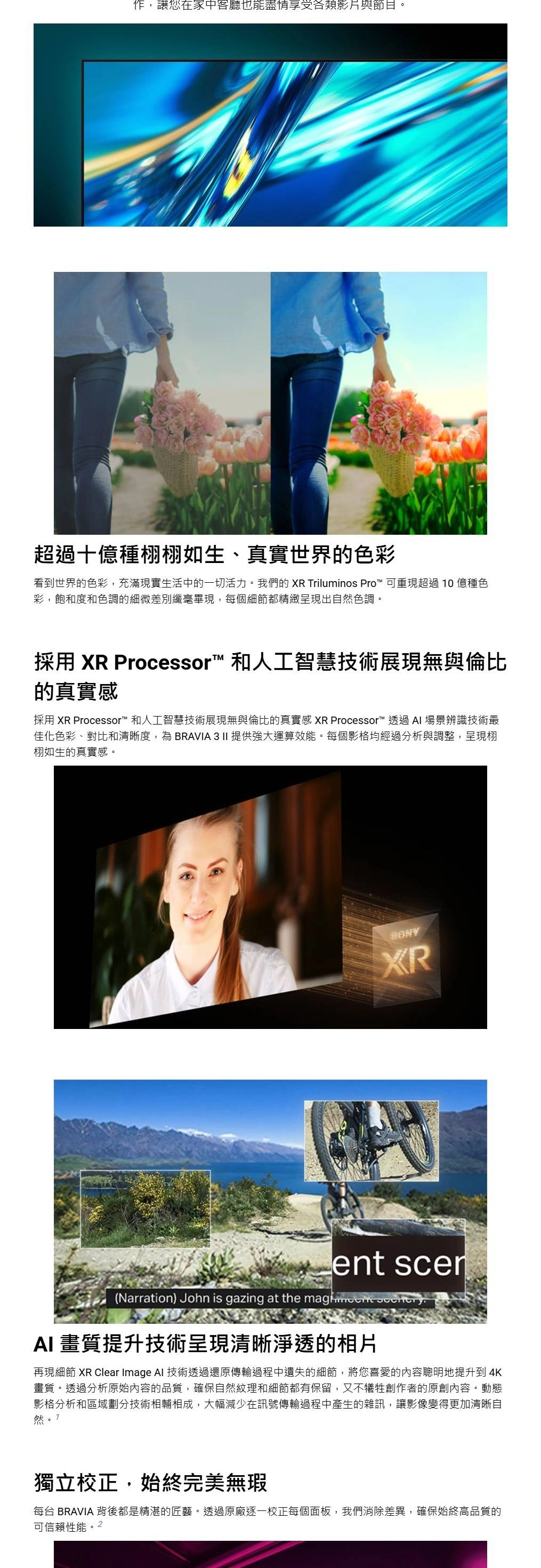 作,讓您在家中客廳也能盡情享受各類影片與節目。超過十億種栩如生、真實世界的色彩看到世界的色彩,充滿現實生活中的一切活力。我們的  Triluminos Pro™ 可重現超過10億種色彩,飽和度和色調的細微差別纖毫畢現,每個細節都精緻呈現出自然色調。採用  Processor™ 和人工智慧技術展現無與倫比的真實感採用 XR Processor™ 和人工智慧技術展現無與倫比的真實感 XR Processor™ 透過場景辨識技術最佳化色彩、對比和清晰度,為BRAVIA 3 II 提供強大運算效能。每個影格均經過分析與調整,呈現栩栩如生的真實感。XRent (Narration) John is gazing at the  AI 畫質提升技術呈現清晰淨透的相片再現細節 XR Clear Image AI 技術透過還原傳輸過程中遺失的細節,將您喜愛的內容聰明地提升到4K畫質。透過分析原始內容的品質,確保自然紋理和細節都有保留,又不犧牲創作者的原創內容。動態影格分析和區域劃分技術相輔相成,大幅減少在訊號傳輸過程中產生的雜訊,讓影像變得更加清晰自然獨立校正,始終完美無瑕每台 BRAVIA 背後都是精湛的匠藝。透過原廠逐一校正每個面板,我們消除差異,確保始終高品質的可信賴性能。2