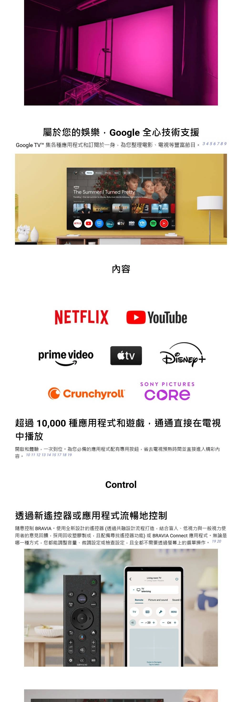 屬於您的娛樂Google 全心技術支援Google TV 集各種應用程式和訂閱於一身為您整理電影、電視等豐富節目。3456789 9:02The Summer  Turned PrettyTrending One last summer  choose, Belly must decide  two brothers forever  NETFLIXprime HBOVikimaxNETFLIX內容Sever anceprime videorunchyrollSONY PICTURES超過 10,000 種應用程式和遊戲,通通直接在電視中播放開啟和體驗,一次到位。為您必備的應用程式配有專用按鈕,省去電視預熱時間並直接進入精彩內10 11 12 13 14 15 17 18 19Control透過新遙控器或應用程式流暢地控制隨意控制 BRAVIA。使用全新設計的遙控器透過共融設計流程打造,結合盲人、低視力與一般視力使用者的意見回饋,採用回收塑膠製成,且配備尋找遙控器功能)或 BRAVIA Connect 應用程式。無論是哪一種方式,您都能調整音量、微調設定或檢查設定,且全都不需要透過螢幕上的選單操作。 19 20FreeSUBTITLE  TVCLiving room televisingRemotePicture and soundSound (TVMENU20+CH +Swipe to  to