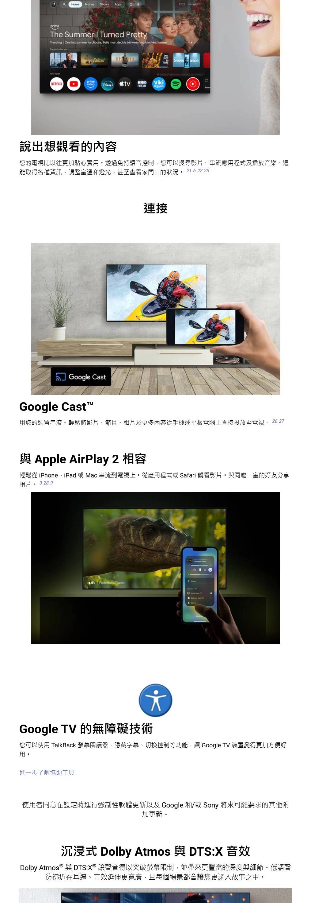 Home Movies Shows Apps9:02 primeThe Summer  Turned PrettyTrending One la summer to choose Belly must decide between two brothers Top picks for SeveranceprimeNETFLIXvideo HBOtvViki說出想觀看的內容您的電視比以往更加貼心實透過免持語音控制,您可以搜尋影片、串流應用程式及播放音樂。還能取得各種資訊、調整室溫和燈光,甚至查看家門口的狀況。 216 22 23Google Cast連接Google Cast用您的裝置串流。輕鬆將影片、節目、相片及更多內容從手機或平板電腦上直接投放至電視。 26 27與 Apple AirPlay 2 相容輕鬆從 iPhone、iPad 或Mac 串流到電視上。從應用程式或Safari 觀看影片。與同處一室的好友分享相片 3 28 9st Prehistoric PlanetGoogle TV 的無障礙技術您可以使用 TalkBack 螢幕閱讀器、隱藏字幕、切換控制等功能, Google TV 裝置變得更加方便好用。進一步了解協助工具使用者同意在設定時進行強制性軟體更新以及 Google 和/或Sony 將來可能要求的其他附加更新。沉浸式 Dolby Atmos 與 DTS:X 音效Dolby Atmos ® 與 DTS:X®讓聲音得以突破螢幕限制,並帶來更豐富的深度與細節。低語聲彷彿近在耳邊、音效延伸更寬廣,且每個場景都會讓您更深入故事之中。