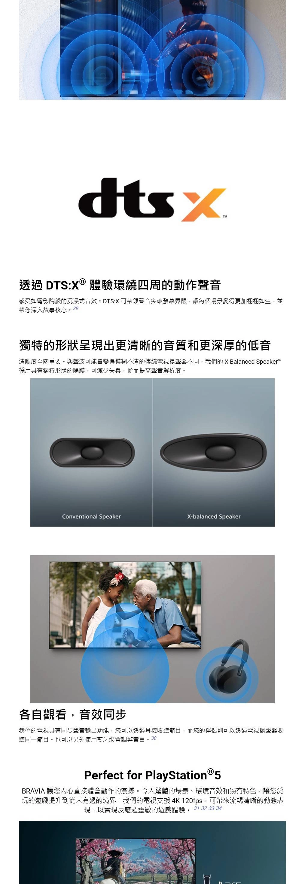TM透過 DTS:X® 體驗環繞四周的動作聲音感受如電影院般的沉浸式音效。DTS:X 可帶領聲音突破螢幕界限,讓每個場景變得更加栩栩如生,並帶您深入故事核心。29獨特的形狀呈現出更清晰的音質和更深厚的低音清晰度至關重要。與聲波可能會變得模糊不清的傳統電視揚聲器不同,我們的 X-Balanced Speaker採用具有獨特形狀的隔膜,可減少失真,從而提高聲音解析度。Conventional SpeakerX-balanced Speaker各自觀看,音效同步我們的電視具有同步聲音輸出功能,您可以透過耳機收聽節目,而您的伴侶則可以透過電視揚聲器收聽同一節目。也可以另外使用藍牙裝置調整音量。30Perfect for PlayStation®5BRAVIA 讓您內心直接體會動作的震撼。令人驚豔的場景、環境音效和獨有特色,讓您愛玩的遊戲提升到從未有過的境界。我們的電視支援 4K 120fps,可帶來流暢清晰的動態表現,以實現反應超靈敏的遊戲體驗。31 32 33 34