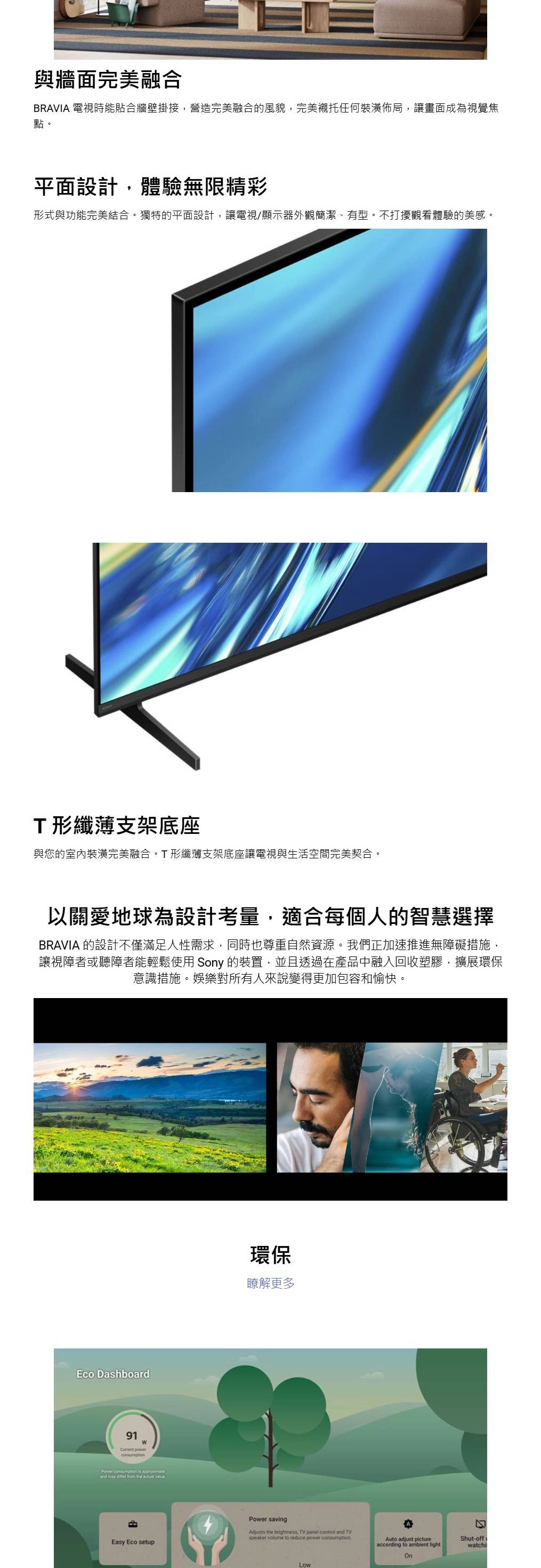 與牆面完美融合BRAVIA 電視時能貼合牆壁掛接營造完美融合的風貌,完美襯托任何裝潢佈局,讓畫面成為視覺焦點。平面設計,體驗無限精彩形式與功能完美結合。獨特的平面設計,讓電視/顯示器外觀簡潔、有型。不打擾觀看體驗的美感。T形纖薄支架底座與您的室內裝潢完美融合形纖薄支架底座讓電視與生活空間完美契合。以關愛地球為設計考量,適合每個人的智慧選擇BRAVIA 的設計不僅滿足人性需求,同時也尊重自然資源。我們正加速推進無障礙措施,讓視障者或聽障者能輕鬆使用 Sony的裝置,並且透過在產品中融入回收塑膠,擴展環保意識措施。娛樂對所有人來說變得更加包容和愉快。Eco Dashboard91 power  and may   the  環保瞭解更多Easy Eco setupPower savingAdjusts the brightness, TV panel  and TVspeaker volume to reduce power consumptionAuto adjust pictureaccording to ambient lightLowShut-watchi