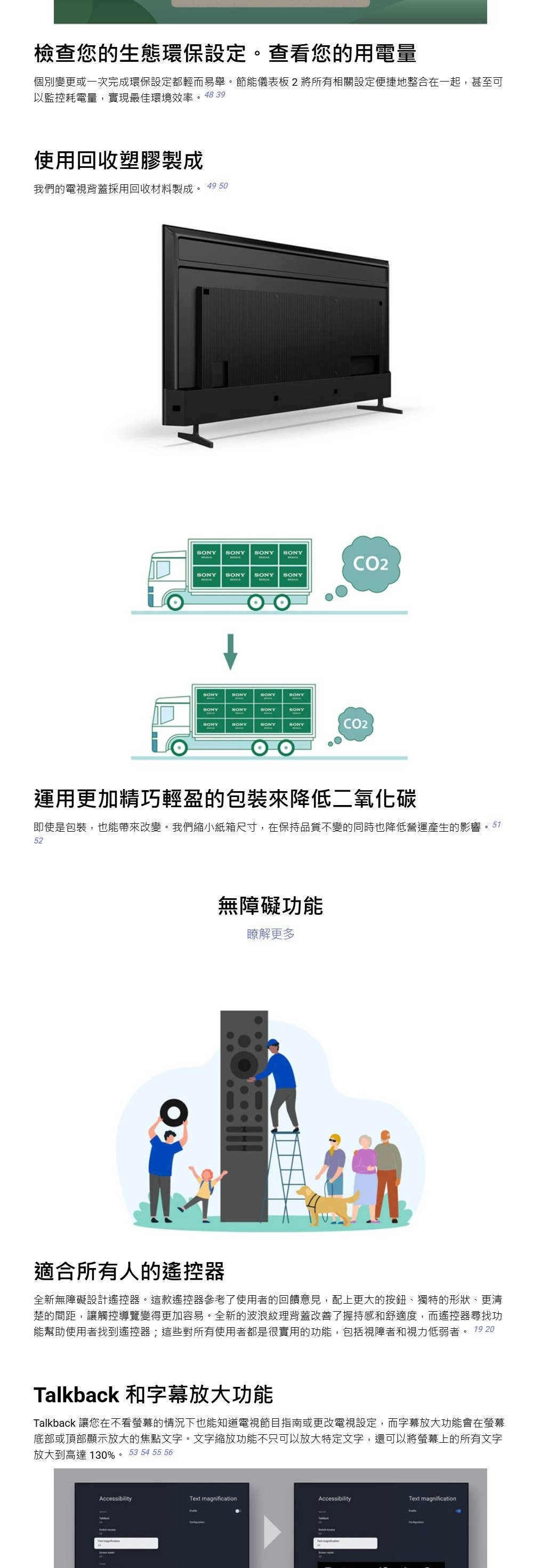 檢查您的生態環保設定。查看您的用電量個別變更或一次完成環保設定都輕而易舉。節能儀表板將所有相關設定便捷地整合在一起,甚至可以監控耗電量,實現最佳環境效率。4839使用回收塑膠製成我們的電視背蓋採用回收材料製成。49 50   CO2 SONY SONYSONYSONYSONYSONYSONYSONYSONYSONYSONYSONYSONYSONYSONYCO2運用更加精巧輕盈的包裝來降低二氧化碳即使是包裝,也能帶來改變。我們縮小紙箱尺寸,在保持品質不變的同時也降低營運產生的影響522無障礙功能瞭解更多適合所有人的遙控器全新無障礙設計遙控器。這款遙控器參考了使用者的回饋意見,配上更大的按鈕、獨特的形狀、更清楚的間距,讓觸控導覽變得更加容易。全新的波浪紋理背蓋改善了握持感和舒適度,而遙控器尋找功能幫助使用者找到遙控器;這些對所有使用者都是很實用的功能,包括視障者和視力低弱者。 19 20Talkback 和字幕放大功能Talkback 讓您在不看螢幕的情況下也能知道電視節目指南或更改電視設定,而字幕放大功能會在螢幕底部或頂部顯示放大的焦點文字。文字縮放功能不只可以放大特定文字,還可以將螢幕上的所有文字放大到高達130%。 53 54 55 56AccessibilityText magnificationAccessibilityText magnification