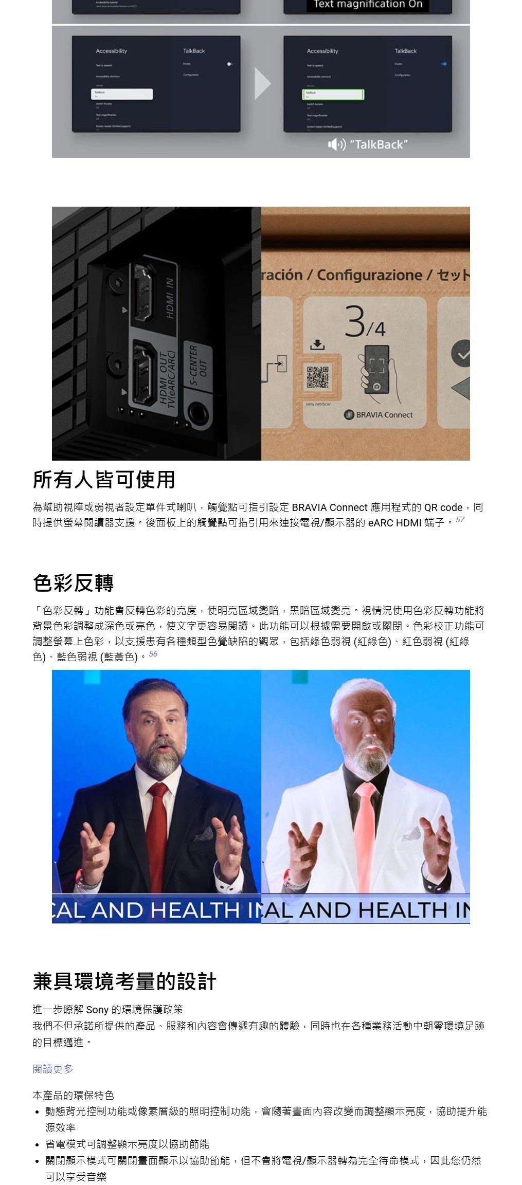 Text magnification OnAccessibilityTalkBackAccessibilityTalkBackHDMI OUT/ARCS-CENTER HDMI INOUTTalkBack”ración/Configurazione/BRAVIA Connect所有人皆可使用為幫助視障或弱視者設定單件式喇叭,觸覺點可指引設定 BRAVIA Connect 應用程式的 QR code,同時提供螢幕閱讀器支援。後面板上的觸覺點可指引用來連接電視/顯示器的 eARC HDMI 端子。57色彩反轉「色彩反轉」功能會反轉色彩的亮度,使明亮區域變暗,黑暗區域變亮。視情況使用色彩反轉功能將背景色彩調整成深色或亮色,使文字更容易閱讀。此功能可以根據需要開啟或關閉。色彩校正功能可調整螢幕上色彩,以支援患有各種類型色覺缺陷的觀眾,包括綠色弱視(紅綠色)、紅色弱視 (紅綠色)、藍色弱視 (藍黃色)。56 AND HEALTH  AND HEALTH IN兼具環境考量的設計進一步瞭解 Sony 的環境保護政策我們不但承諾所提供的產品、服務和內容會傳遞有趣的體驗,同時也在各種業務活動中朝環境足跡的目標邁進。閱讀更多本產品的環保特色 動態背光控制功能或像素層級的照明控制功能,會隨著畫面內容改變而調整顯示亮度,協助提升能源效率 省電模式可調整顯示亮度以協助節能• 關閉顯示模式可關閉畫面顯示以協助節能,但不會將電視/顯示器轉為完全待命模式,因此您仍然可以享受音樂