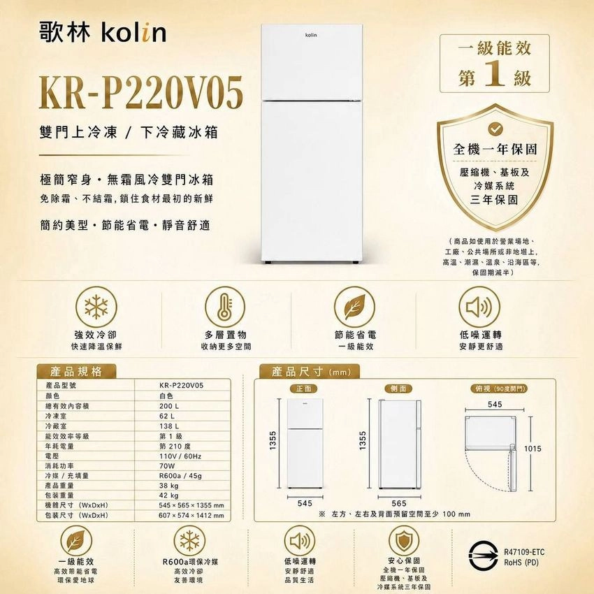 歌林kolin一級能效KR-P220V05雙門上冷凍/下冷藏冰箱極簡窄身無霜風冷雙門冰箱免除霜不結霜鎖住食材最初的新鲜簡約美型省電靜音舒適第1級全壓縮機、基板及冷媒系統三年保固商品如使用於、工廠、公共場所或非地,高溫、潮濕、溫泉、沿海區等,保固期減半)強效冷卻快速降温保鲜多層置物收納更多空間節能省電一級能效低噪運轉安靜更舒適產品規格產品尺寸(mm)產品型號KR-P220V05颜色白色總有效內容積200 L正面側面俯视()545冷凍室冷藏室62 L138 L能效等級第1級年耗電量電消耗功率冷媒/充填量產品重量110V/60Hz70WR600a/45g38 kg1355包装重量42 kg尺寸(WxDxH)5455651355mm545包装尺寸(WxDxH)607×574×1412mm一級能效R600a環保冷媒低噪運轉高效節能省電環保愛地球高效冷卻友善環境安静舒適品質生活1355565左方、左右及背面預留空間至少  mm1015安心保固一年保固縮機、基板及冷媒系统三年保固R47109-ETCRoHS (PD)