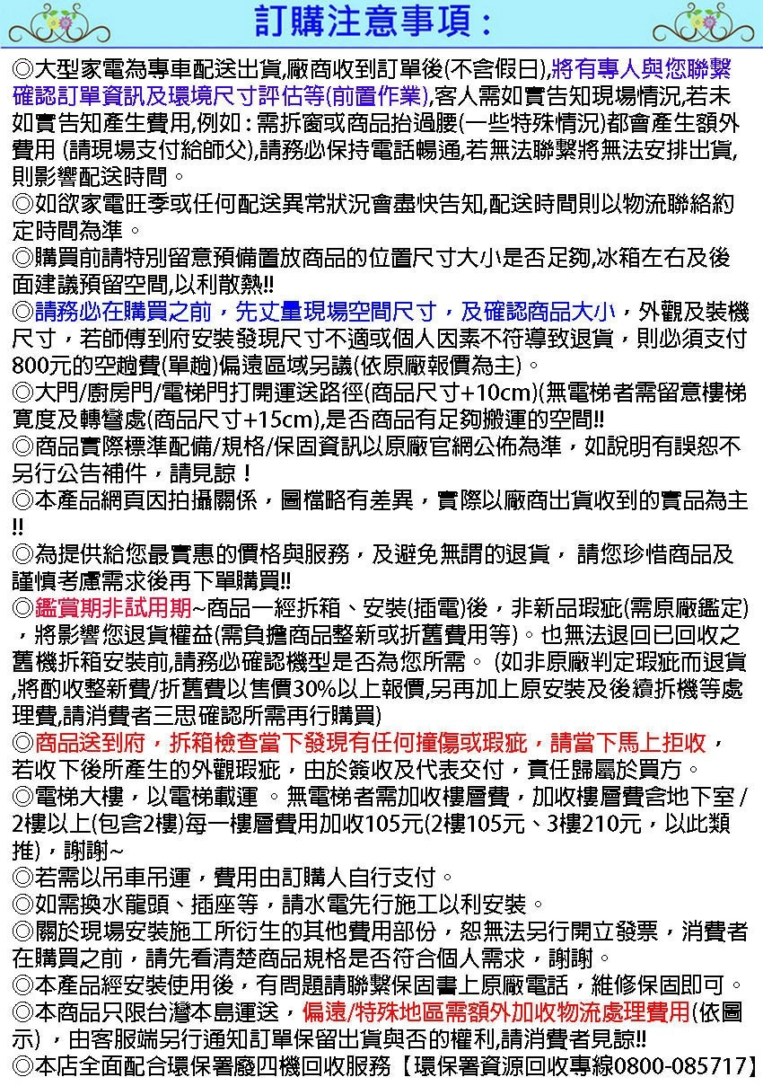 訂購注意事項:大型家電為專車配送出貨廠商收到訂單後不含假日,將有專人與您聯繫確認訂單資訊及環境尺寸評估等(前置作業),客人需如實告知現場情況,若未如實告知產生費用,例如:需拆窗或商品抬過腰(一些特殊情況)都會產生額外費用 (請現場支付給師父),請務必保持電話暢通,若無法聯繫將無法安排出貨,則影響配送時間。如欲家電旺季或任何配送異常狀況會盡快告知,配送時間則以物流聯絡約定時間為準。購買前請特別留意預備置放商品的位置尺寸大小是否足夠,冰箱左右及後面建議預留空間,以利散熱!!請務必在購買之前,先丈量現場空間尺寸,及確認商品大小,外觀及裝機尺寸,若師傅到府安裝發現尺寸不適或個人因素不符導致退貨,則必須支付800元的空趟費(單趟)偏遠區域另議(依原廠報價為主)。大門/廚房門/電梯門打開運送路徑(商品尺寸+10cm)(無電梯者需留意樓梯寛度及轉彎處(商品尺寸+15cm),是否商品有足夠搬運的空間!!商品實際標準配備/規格/保固資訊以原廠官網公佈為準,如說明有誤恕不另行公告補件,請見諒!本產品網頁因拍攝關係,圖檔略有差異,實際以廠商出貨收到的實品為主!!為提供給您最實惠的價格與服務,及避免無謂的退貨,請您珍惜商品及謹慎考慮需求後再下單購買!!◎鑑賞期非試用期商品一經拆箱、安裝(插電)後,非新品瑕疵(需原廠鑑定),將影響您退貨權益(需負擔商品整新或折舊費用等)。也無法退回已回收之舊機拆箱安裝前,請務必確認機型是否為您所需。(如非原廠判定瑕疵而退貨將酌收整新費/折舊費以售價30%以上報價,另再加上原安裝及後續拆機等處理費,請消費者三思確認所需再行購買)◎商品送到府,拆箱檢查當下發現有任何撞傷或瑕疵,請當下馬上拒收,若收下後所產生的外觀瑕疵,由於簽收及代表交付,責任歸屬於買方。◎電梯大樓,以電梯載運。無電梯者需加收樓層費,加收樓層費含地下室/2樓以上(包含2樓)每一樓層費用加收105元(2樓105元、3樓210元,以此類),謝謝~◎若需以吊車吊運,費用由訂購人自行支付。如需換水龍頭、插座等,請水電先行施工以利安裝。關於現場安裝施工所衍生的其他費用部份,恕無法另行開立發票,消費者在購買之前,請先看清楚商品規格是否符合個人需求,謝謝。◎本產品經安裝使用後,有問題請聯繫保固書上原廠電話,維修保固即可◎本商品只限台灣本島運送,偏遠/特殊地區需額外加收物流處理費用(依圖示),由客服端另行通知訂單保留出貨與否的權利,請消費者見諒!!本店全面配合環保署廢四機回收服務環保署資源回收專線0800-085717