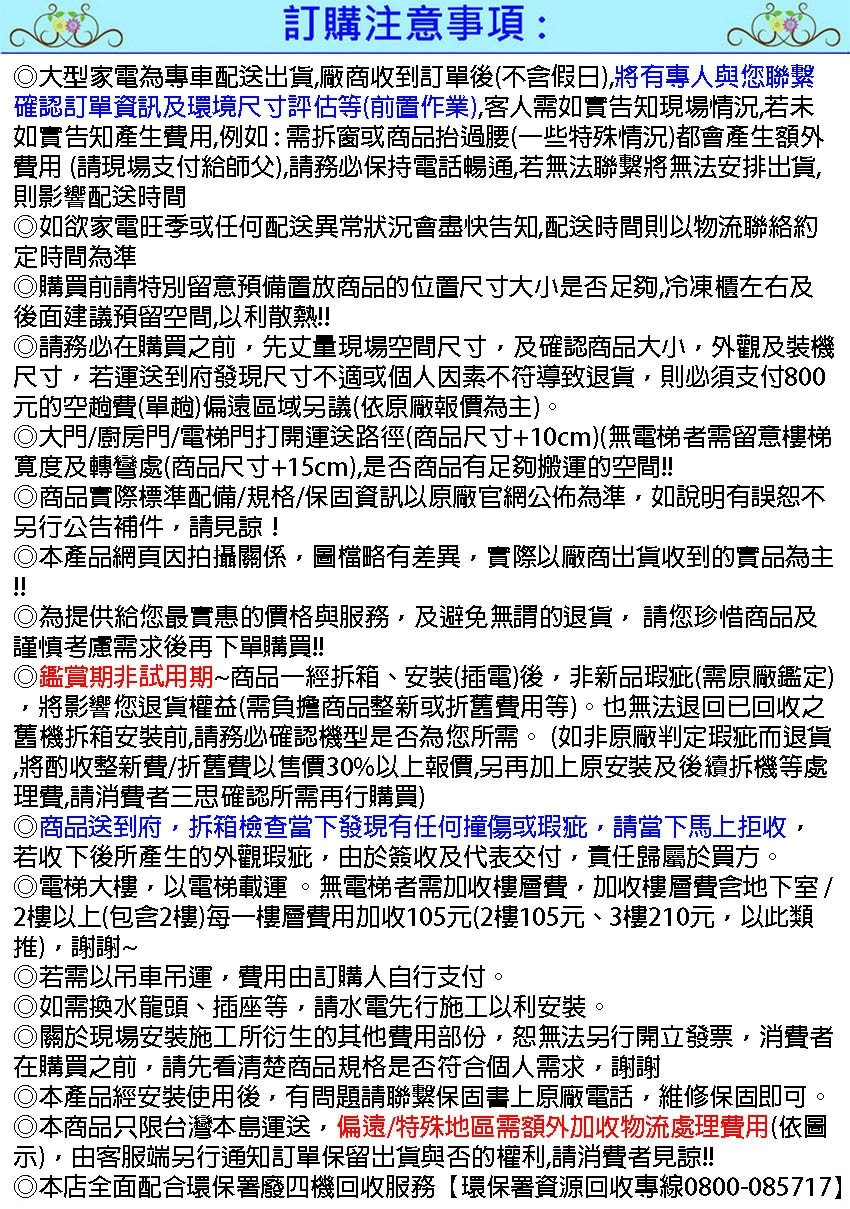 訂購注意事項:大型家電為專車配送出貨廠商收到訂單後不含假日將有專人與您聯繫確認訂單資訊及環境尺寸評估等前置作業)客人需如實告知現場情況,若未如實告知產生費用,例如:需拆窗或商品抬過腰(一些特殊情況)都會產生額外費用 (請現場支付給師父),請務必保持電話暢通,若無法聯繫將無法安排出貨,則影響配送時間如欲家電旺季或任何配送異常狀況會盡快告知,配送時間則以物流聯絡約定時間為準購買前請特別留意預備置放商品的位置尺寸大小是否足夠,冷凍櫃左右及後面建議預留空間,以利散熱!!請務必在購買之前,先丈量現場空間尺寸,及確認商品大小,外觀及裝機尺寸,若運送到府發現尺寸不適或個人因素不符導致退貨,則必須支付800元的空趟費(單趟)偏遠區域另議(依原廠報價為主)。大門廚房門/電梯門打開運送路徑(商品尺寸+10cm)(無電梯者需留意樓梯寛度及轉彎處(商品尺寸+15cm),是否商品有足夠搬運的空間!!商品實際標準配備/規格/保固資訊以原廠官網公佈為準,如說明有誤恕不另行公告補件,請見諒!本產品網頁因拍攝關係,圖檔略有差異,實際以廠商出貨收到的實品為主!!為提供給您最實惠的價格與服務,及避免無謂的退貨,請您珍惜商品及謹慎考慮需求後再下單購買!!◎鑑賞期非試用期商品一經拆箱、安裝(插電)後,非新品瑕疵(需原廠鑑定),將影響您退貨權益(需負擔商品整新或折舊費用等)。也無法退回已回收之舊機拆箱安裝前,請務必確認機型是否為您所需。(如非原廠判定瑕疵而退貨將酌收整新費/折舊費以售價30%以上報價,另再加上原安裝及後續拆機等處理費,請消費者三思確認所需再行購買)◎商品送到府,拆箱檢查當下發現有任何撞傷或瑕疵,請當下馬上拒收,若收下後所產生的外觀瑕疵,由於簽收及代表交付,責任歸屬於買方。◎電梯大樓,以電梯載運。無電梯者需加收樓層費,加收樓層費含地下室/2樓以上(包含2樓)每一樓層費用加收105元(2樓105元、3樓210元,以此類),謝謝~◎若需以吊車吊運,費用由訂購人自行支付。如需換水龍頭、插座等,請水電先行施工以利安裝。關於現場安裝施工所衍生的其他費用部份,恕無法另行開立發票,消費者在購買之前,請先看清楚商品規格是否符合個人需求,謝謝◎本產品經安裝使用後,有問題請聯繫保固書上原廠電話,維修保固即可◎本商品只限台灣本島運送,偏遠/特殊地區需額外加收物流處理費用(依圖示),由客服端另行通知訂單保留出貨與否的權利,請消費者見諒!!本店全面配合環保署廢四機回收服務環保署資源回收專線0800-085717
