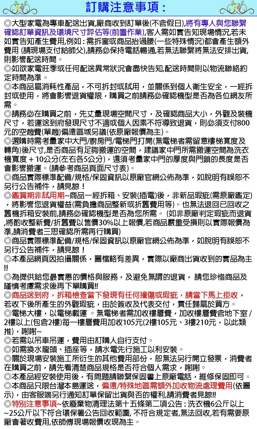 訂購注意事項:大型家電為專車配送出貨廠商收到訂單後不含假日)將有專人與您聯繫確認訂單資訊及環境尺寸評估等(前置作業)客人需如實告知現場情況,若未如實告知產生費用,例如:需拆窗或商品抬過腰(一些特殊情況)都會產生額外費用 (請現場支付給師父),請務必保持電話暢通,若無法聯繫將無法安排出貨,則影響配送時間。如欲家電旺季或任何配送異常狀況會盡快告知,配送時間則以物流聯絡約定時間為準。本商品屬消耗性產品,不可拆封或試用,並關係到個人衛生安全,一經拆封或使用,將會影響退貨權限,購買之前請務必確認機型是否為各位網友所需。請務必在購買之前,先丈量現場空間尺寸,及確認商品大小,外觀及裝機尺寸,若運送到府發現尺寸不適或個人因素不符導致退貨,則必須支付800元的空趟費(單趟)偏遠區域另議(依原廠報價為主)。選購時需考量家中大門/廚房門/電梯門打開(無電梯者需留意樓梯寬度及轉角)後尺寸,是否商品有足夠搬運的空間,建議家中門所需搬運空間為洗衣機寬度+10公分(左右各5公分),還須考量家中門的厚度與門鎖的長度是否會影響搬運。(請參考商品頁面尺寸表)。商品實際標準配備/規格/保固資訊以原廠官網公佈為準,如說明有誤恕不另行公告補件,請見諒!鑑賞期非試用期商品一經拆箱、安裝(插電)後,非新品瑕疵(需原廠鑑定)將影響您退貨權益(需負擔商品整新或折舊費用等)。也無法退回已回收之舊機拆箱安裝前,請務必確認機型是否為您所需。(如非原廠判定瑕疵而退貨將酌收整新費/折舊費以售價30%以上報價,若商品嚴重受損則以實際報價為準,請消費者三思確認所需再行購買)商品實際標準配備/規格/保固資訊以原廠官網公佈為準,如說明有誤恕不另行公告補件,請見諒!◎本產品網頁因拍攝關係,圖檔略有差異,實際以廠商出貨收到的實品為主!!◎為提供給您最實惠的價格與服務,及避免無謂的退貨,請您珍惜商品及謹慎考慮需求後再下單購買!!◎商品送到府,拆箱檢查當下發現有任何撞傷或瑕疵,請當下馬上拒收,若收下後所產生的外觀瑕疵,由於簽收及代表交付,責任歸屬於買方。◎電梯大樓,以電梯載運。無電梯者需加收樓層費,加收樓層費含地下室/2樓以上(包含2樓)每一樓層費用加收105元(2樓105元、3樓210元,以此類),謝謝~◎若需以吊車吊運,費用由訂購人自行支付。◎如需換水龍頭、插座等,請水電先行施工以利安裝。◎關於現場安裝施工所衍生的其他費用部份,恕無法另行開立發票,消費者在購買之前,請先看清楚商品規格是否符合個人需求,謝謝。本產品經安裝使用後,有問題請聯繫保固書上原廠電話,維修保固即可。本商品只限台灣本島運送,偏遠/特殊地區需額外加收物流處理費用(依圖示),由客服端另行通知訂單保留出貨與否的權利,請消費者見諒!!◎特別注意事項~依廢棄物清理法第十五條第二項公告:洗衣機6公斤以上~25公斤以下符合環保署公告回收範圍,不符合規定者,無法回收,若有需要原廠會著收費用,依師傅現場報價收現為主。